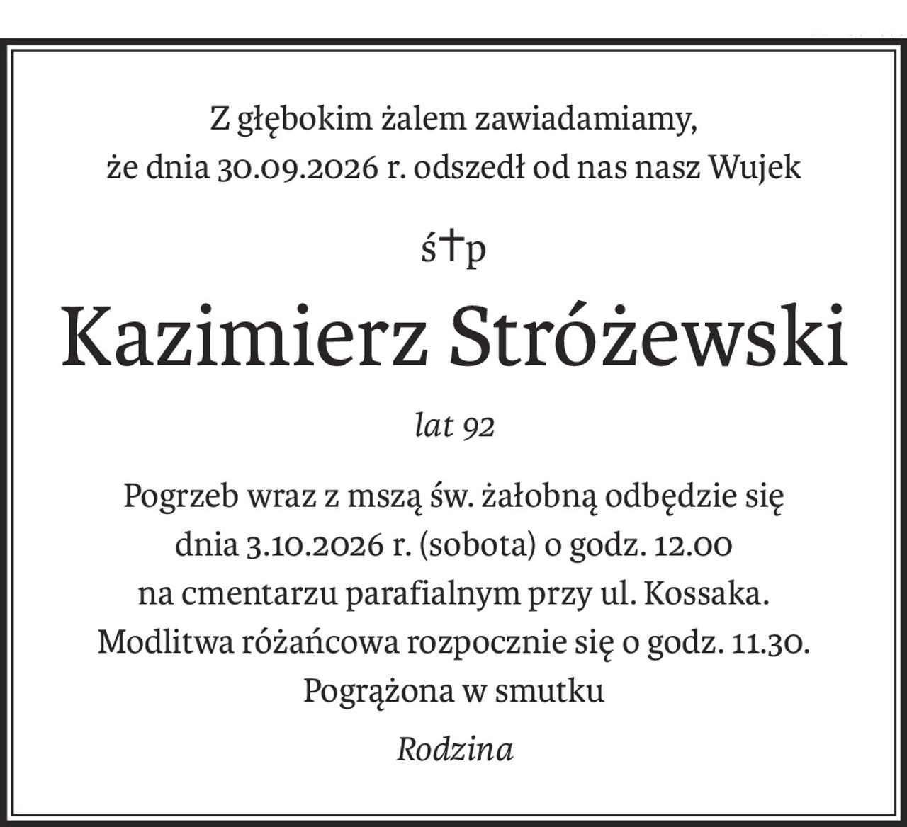 Z głębokim żalem zawiadamiamy,
że dnia 30.09.2026 r. odszedł od nas nasz Wujek
ś+p
Kazimierz Stróżewski
lat 92
Pogrzeb wraz z mszą św. żałobną odbędzie się
dnia 3.10.2026 r. (sobota) o godz. 12.00
na cmentarzu parafialnym przy ul. Kossaka.
Modlitwa różańcowa rozpocznie się o godz. 11.30.
Pogrążona w smutku
Rodzina