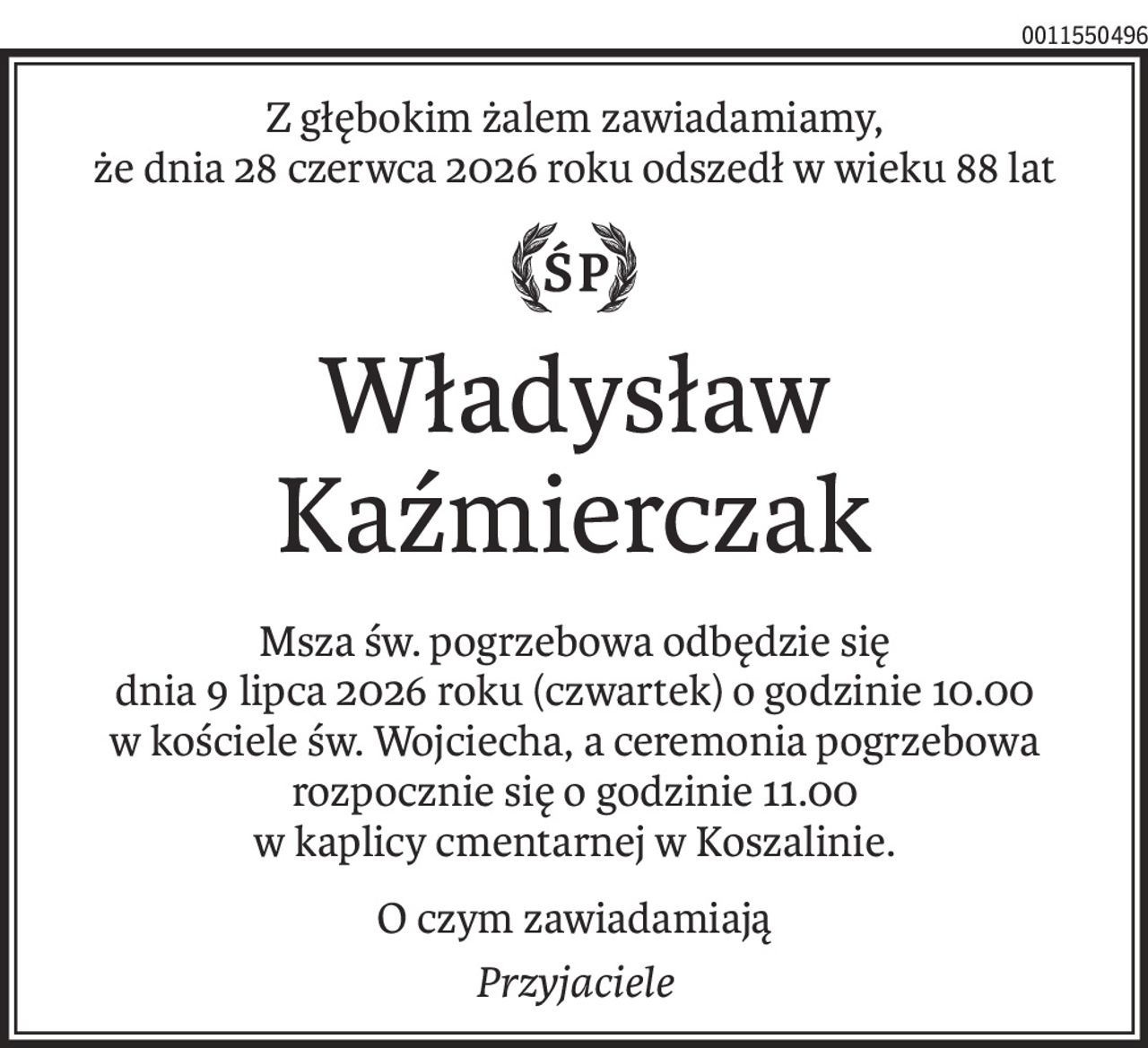 Z głębokim żalem zawiadamiamy,
że dnia 28 czerwca 2026 roku odszedł w wieku 88 lat

ś+p
Władysław Kaźmierczak
Msza św. pogrzebowa odbędzie się
dnia 9 lipca 2026 roku (czwartek) o godzinie 10.00
w kościele św. Wojciecha, a ceremonia pogrzebowa
rozpocznie się o godzinie 11.00
w kaplicy cmentarnej w Koszalinie.
O czym zawiadamiają
Przyjaciele