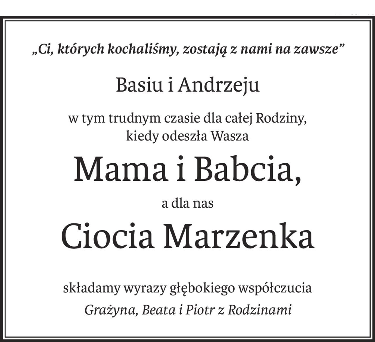 „Ci, których kochaliśmy, zostają z nami na zawsze”
Basiu i Andrzeju
w tym trudnym czasie dla całej Rodziny,
kiedy odeszła Wasza
Mama i Babcia,
a dla nas
Ciocia Marzenka
składamy wyrazy głębokiego współczucia
Grażyna, Beata i Piotr z Rodzinami