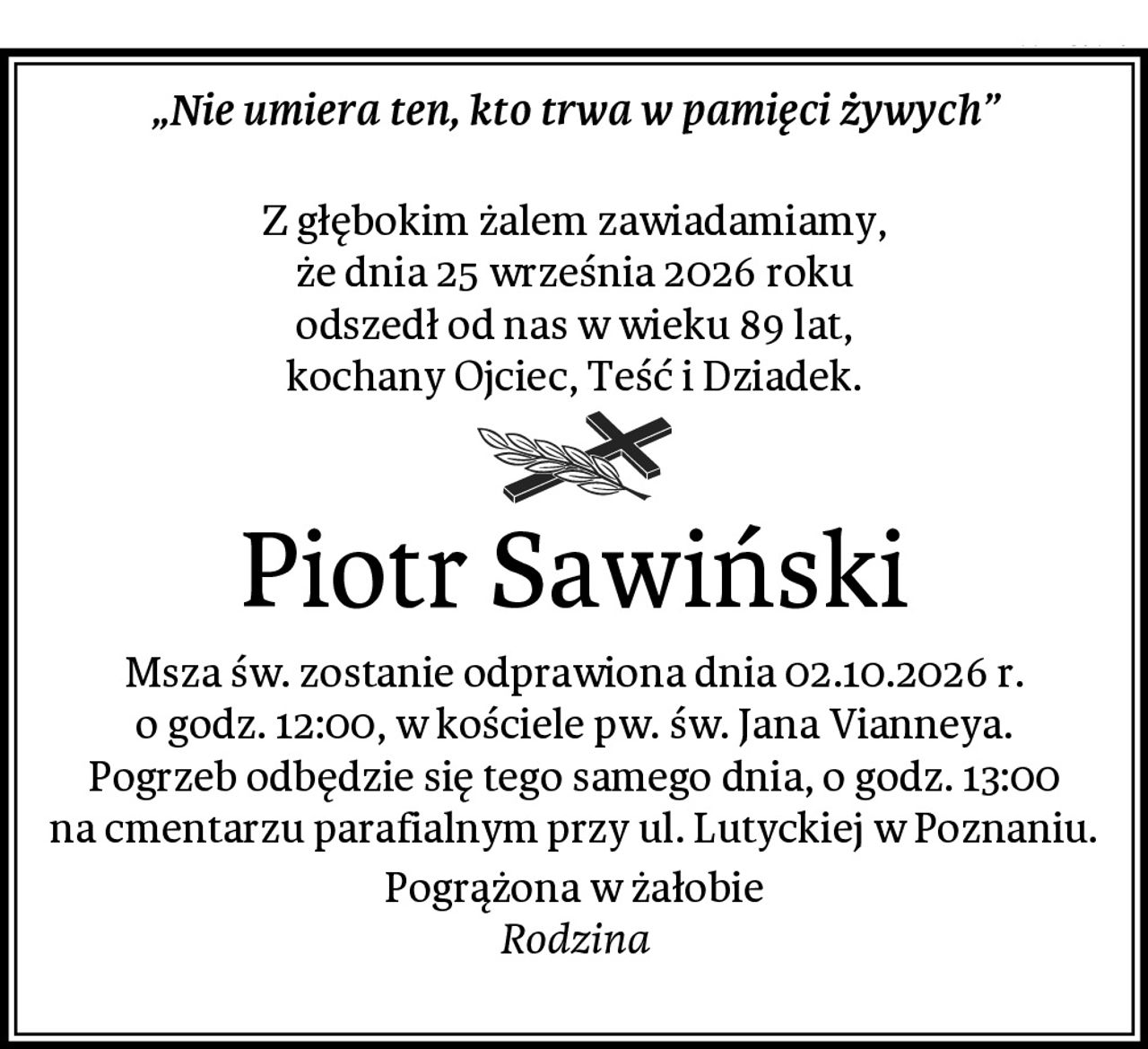 „Nie umiera ten, kto trwa w pamięci żywych”

Z głębokim żalem zawiadamiamy,
że dnia 25 września 2026 roku
odszedł od nas w wieku 89 lat,
kochany Ojciec, Teść i Dziadek.
Piotr Sawiński
Msza św. zostanie odprawiona dnia 02.10.2026 r.
o godz. 12:00, w kościele pw. św. Jana Vianneya.
Pogrzeb odbędzie się tego samego dnia, o godz. 13:00
na cmentarzu parafialnym przy ul. Lutyckiej w Poznaniu.
Pogrążona w żałobie
Rodzina