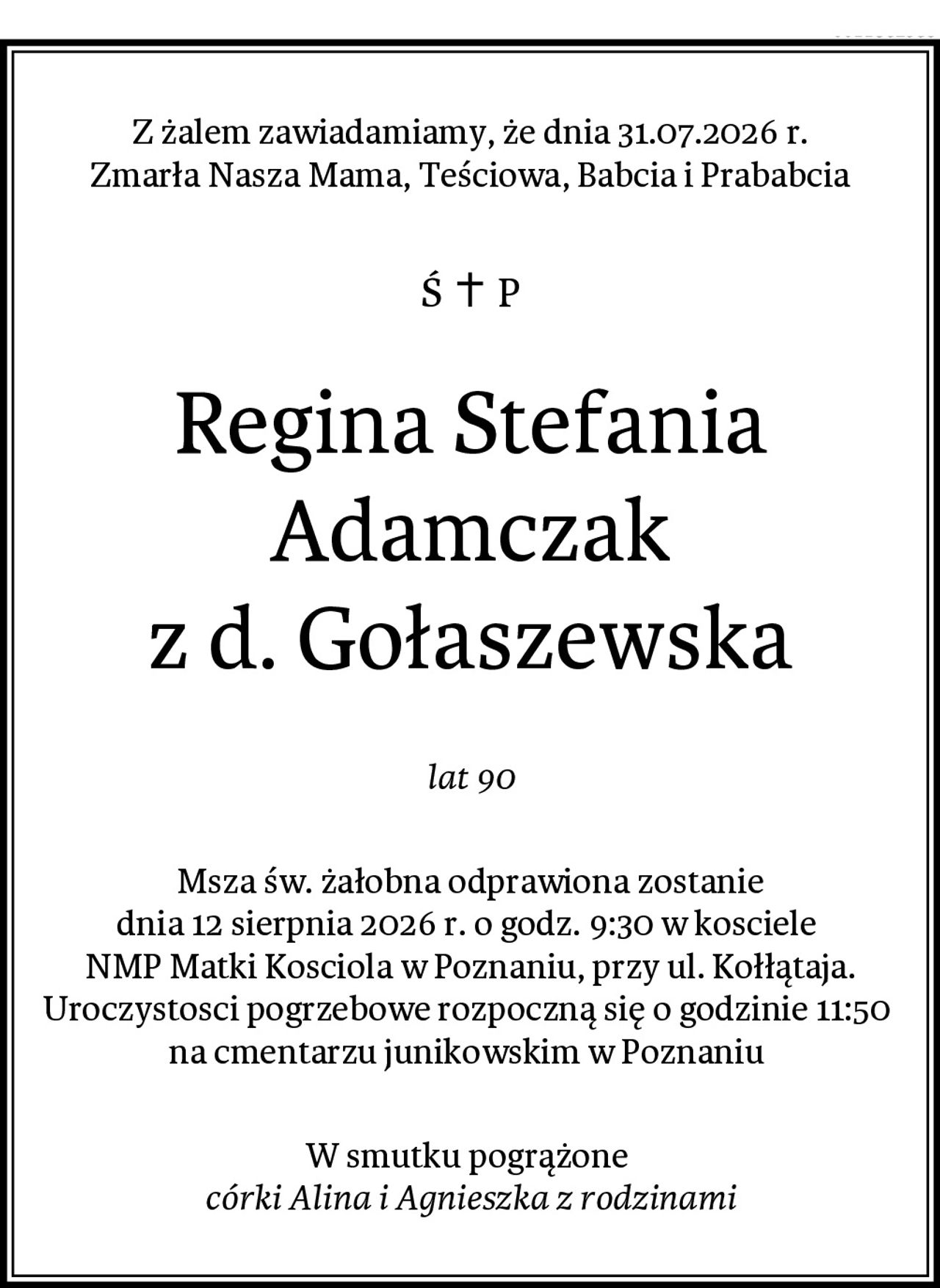 Z żalem zawiadamiamy, że dnia 31.07.2026 r.
Zmarła Nasza Mama, Teściowa, Babcia i Prababcia
Regina Stefania Adamczak
z d. Gołaszewska
lat 90
Msza św. żałobna odprawiona zostanie
dnia 12 sierpnia 2026 r. o godz. 9:30 w kosciele 
NMP Matki Kosciola w Poznaniu, przy ul. Kołłątaja.
Uroczystosci pogrzebowe rozpoczną się o godzinie 11:50 
na cmentarzu junikowskim w Poznaniu 
W smutku pogrążone 
córki Alina i Agnieszka z rodzinami