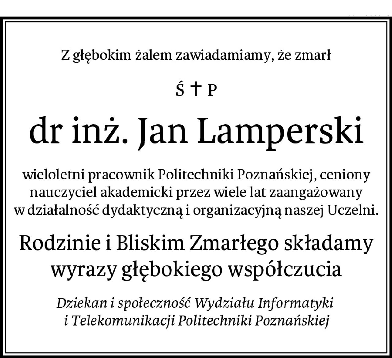 Z głębokim żalem zawiadamiamy, że zmarł
dr inż. Jan Lamperski
wieloletni pracownik Politechniki Poznańskiej, ceniony nauczyciel akademicki przez wiele lat zaangażowany w działalność dydaktyczną i organizacyjną naszej Uczelni.
Rodzinie i Bliskim Zmarłego składamy wyrazy głębokiego współczucia
Dziekan i społeczność Wydziału Informatyki 
i Telekomunikacji Politechniki Poznańskiej