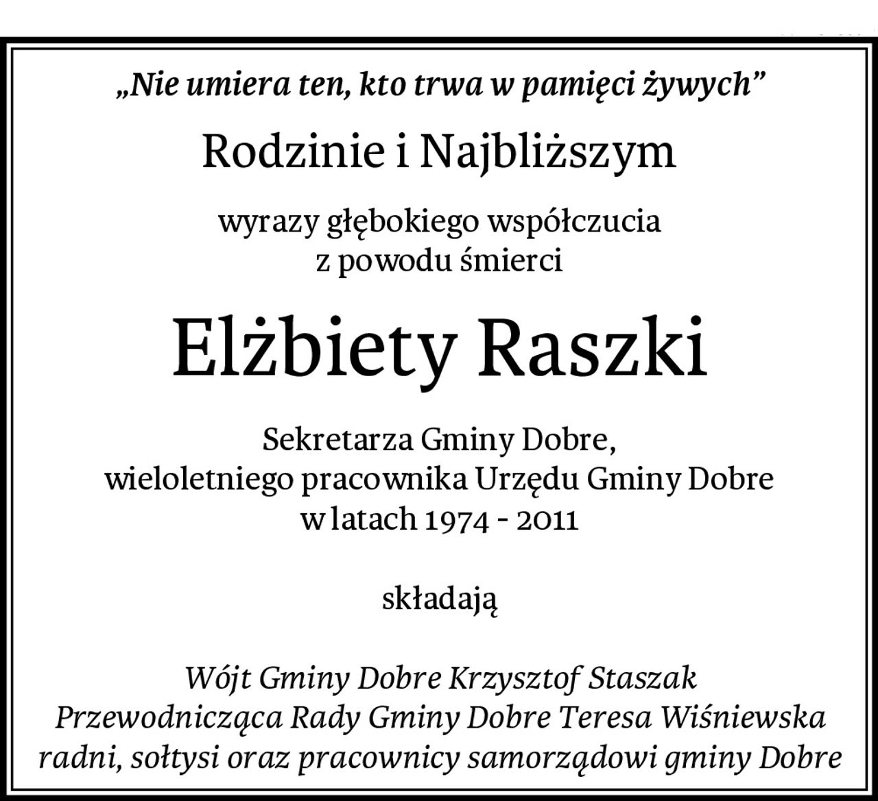 „Nie umiera ten, kto trwa w pamięci żywych”
Rodzinie i Najbliższym
wyrazy głębokiego współczucia
z powodu śmierci
Elżbiety Raszki
Sekretarza Gminy Dobre,
wieloletniego pracownika Urzędu Gminy Dobre
w latach 1974 - 2011

składają

Wójt Gminy Dobre Krzysztof Staszak
Przewodnicząca Rady Gminy Dobre Teresa Wiśniewska
radni, sołtysi oraz pracownicy samorządowi gminy Dobre