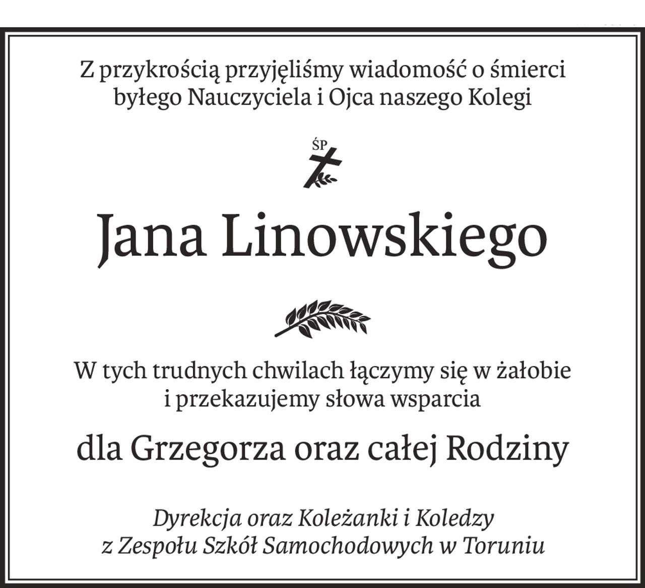 Z przykrością przyjęliśmy wiadomość o śmierci
byłego Nauczyciela i Ojca naszego Kolegi

ś+p
Jana Linowskiego
W tych trudnych chwilach łączymy się w żałobie i przekazujemy słowa wsparcia
dla Grzegorza oraz całej Rodziny
Dyrekcja oraz Koleżanki i Koledzy 
z Zespołu Szkół Samochodowych w Toruniu