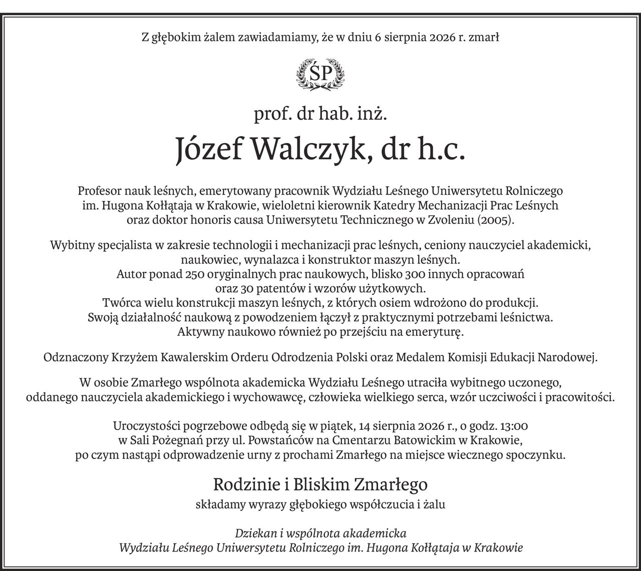 Z głębokim żalem zawiadamiamy, że w dniu 6 sierpnia 2026 r. zmarł

ś+p
prof. dr hab. inż.
Józef Walczyk, dr h.c.
Profesor nauk leśnych, emerytowany pracownik Wydziału Leśnego Uniwersytetu Rolniczego 
im. Hugona Kołłątaja w Krakowie, wieloletni kierownik Katedry Mechanizacji Prac Leśnych 
oraz doktor honoris causa Uniwersytetu Technicznego w Zvoleniu (2005).
Wybitny specjalista w zakresie technologii i mechanizacji prac leśnych, ceniony nauczyciel akademicki, 
naukowiec, wynalazca i konstruktor maszyn leśnych.
Autor ponad 250 oryginalnych prac naukowych, blisko 300 innych opracowań 
oraz 30 patentów i wzorów użytkowych.
Twórca wielu konstrukcji maszyn leśnych, z których osiem wdrożono do produkcji. 
Swoją działalność naukową z powodzeniem łączył z praktycznymi potrzebami leśnictwa.
Aktywny naukowo również po przejściu na emeryturę.
Odznaczony Krzyżem Kawalerskim Orderu Odrodzenia Polski oraz Medalem Komisji Edukacji Narodowej.
W osobie Zmarłego wspólnota akademicka Wydziału Leśnego utraciła wybitnego uczonego, 
oddanego nauczyciela akademickiego i wychowawcę, człowieka wielkiego serca, wzór uczciwości i pracowitości.
Uroczystości pogrzebowe odbędą się w piątek, 14 sierpnia 2026 r., o godz. 13:00 
w Sali Pożegnań przy ul. Powstańców na Cmentarzu Batowickim w Krakowie,
po czym nastąpi odprowadzenie urny z prochami Zmarłego na miejsce wiecznego spoczynku.
Rodzinie i Bliskim Zmarłego
składamy wyrazy głębokiego współczucia i żalu
Dziekan i wspólnota akademicka
Wydziału Leśnego Uniwersytetu Rolniczego im. Hugona Kołłątaja w Krakowie