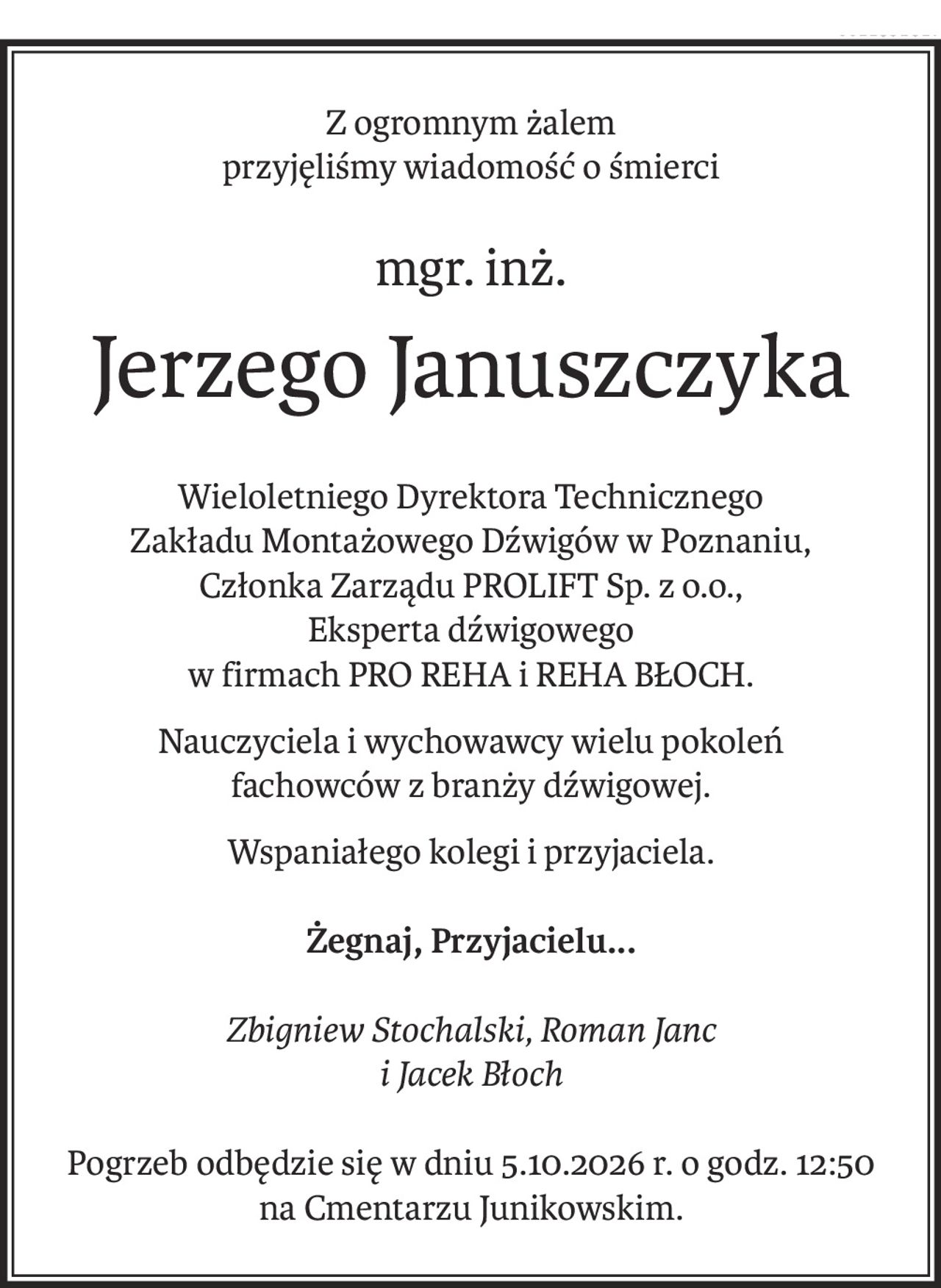 Z ogromnym żalem
przyjęliśmy wiadomość o śmierci
mgr. inż.
Jerzego Januszczyka
Wieloletniego Dyrektora Technicznego
Zakładu Montażowego Dźwigów w Poznaniu,
Członka Zarządu PROLIFT Sp. z o.o.,
Eksperta dźwigowego
w firmach PRO REHA i REHA BŁOCH.
Nauczyciela i wychowawcy wielu pokoleń
fachowców z branży dźwigowej.
Wspaniałego kolegi i przyjaciela.
Żegnaj, Przyjacielu...
Zbigniew Stochalski, Roman Janc 
i Jacek Błoch
Pogrzeb odbędzie się w dniu 5.10.2026 r. o godz. 12:50 
na Cmentarzu Junikowskim.