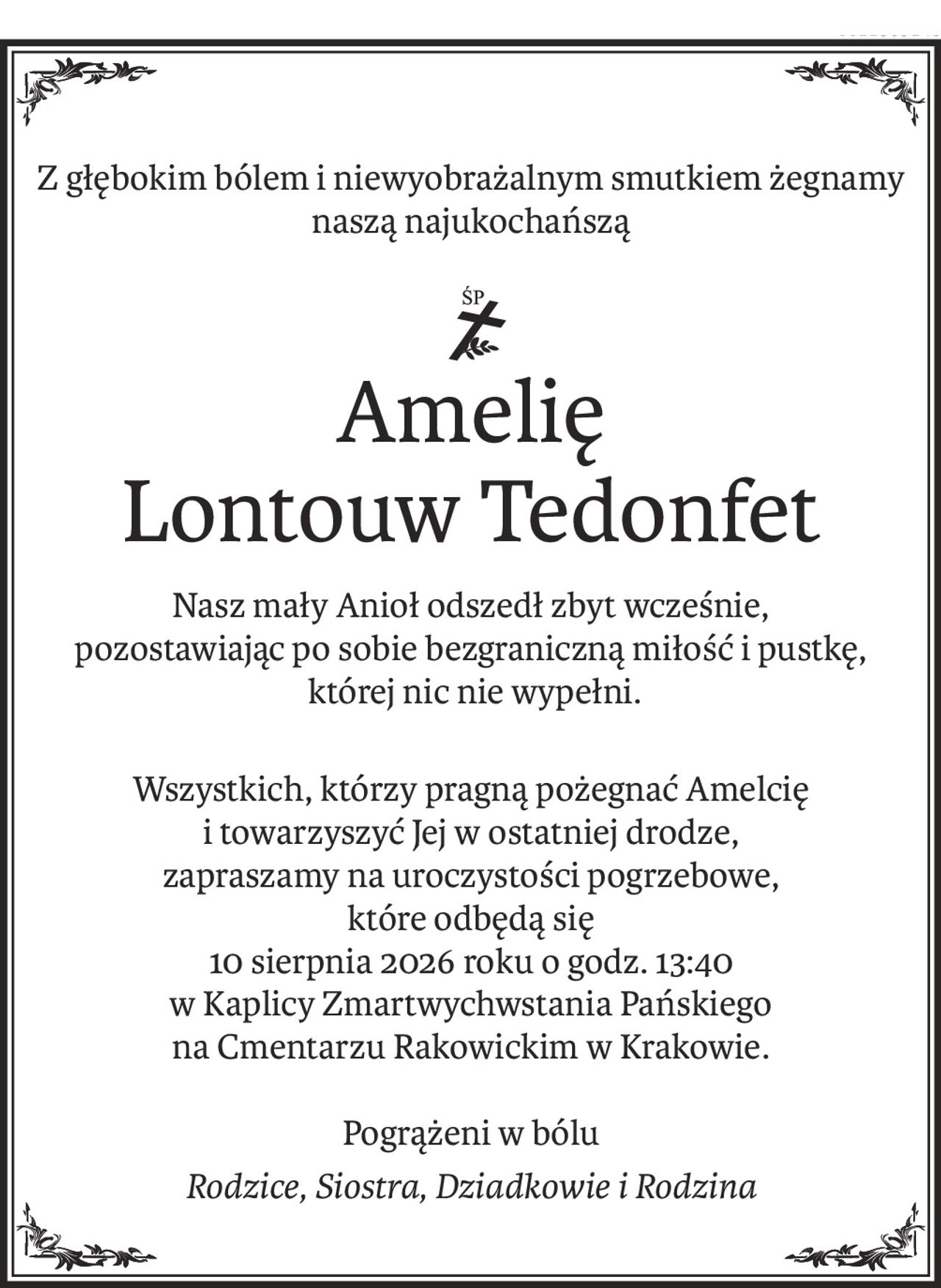Z głębokim bólem i niewyobrażalnym smutkiem żegnamy naszą najukochańszą
Amelię 
Lontouw Tedonfet
Nasz mały Anioł odszedł zbyt wcześnie,
pozostawiając po sobie bezgraniczną miłość i pustkę,
 której nic nie wypełni.
Wszystkich, którzy pragną pożegnać Amelcię 
i towarzyszyć Jej w ostatniej drodze,
zapraszamy na uroczystości pogrzebowe, 
które odbędą się
10 sierpnia 2026 roku o godz. 13:40
w Kaplicy Zmartwychwstania Pańskiego
na Cmentarzu Rakowickim w Krakowie.
Pogrążeni w bólu
Rodzice, Siostra, Dziadkowie i Rodzina