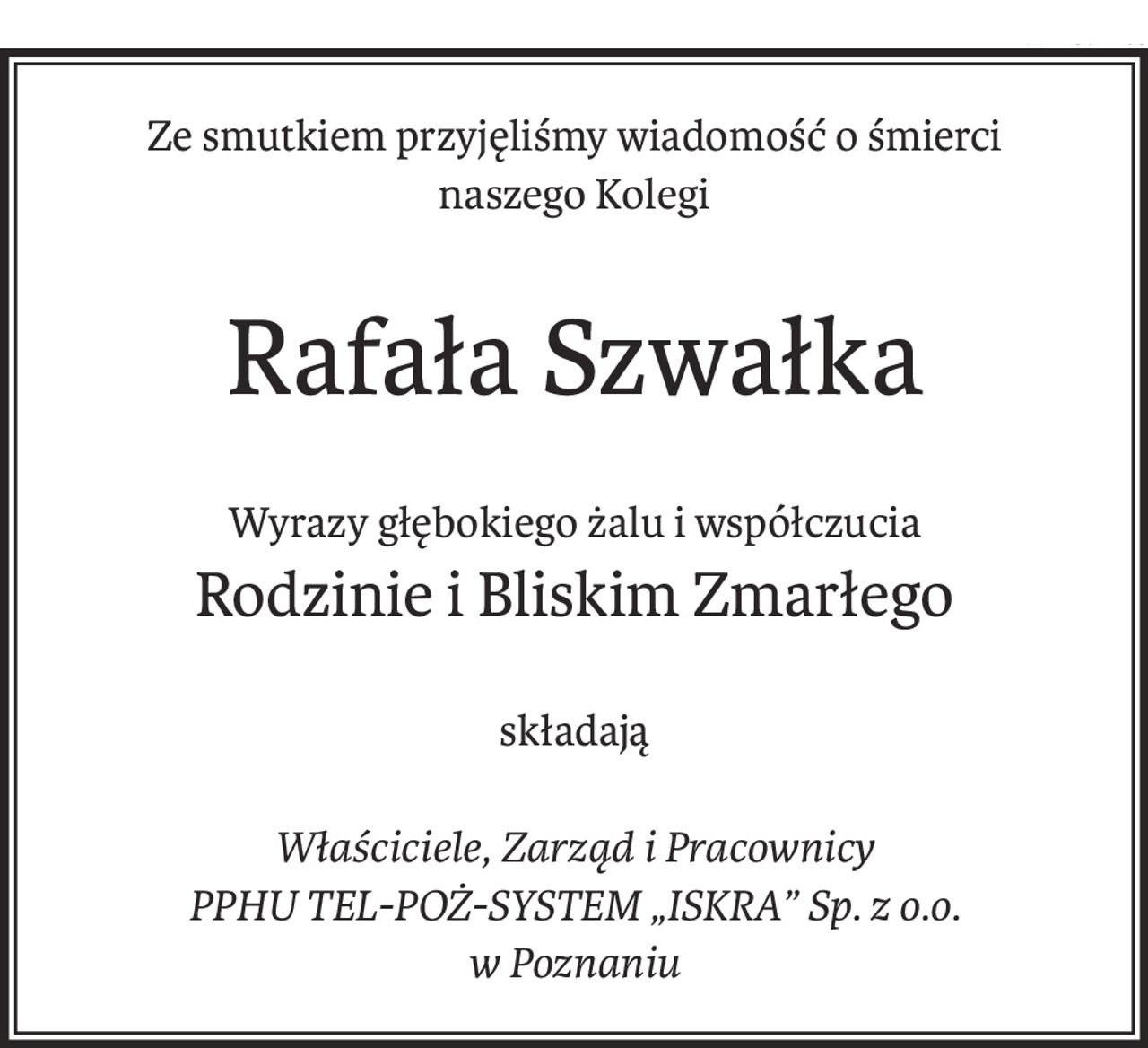Ze smutkiem przyjęliśmy wiadomość o śmierci
naszego Kolegi
Rafała Szwałka
Wyrazy głębokiego żalu i współczucia
Rodzinie i Bliskim Zmarłego
składają
Właściciele, Zarząd i Pracownicy
PPHU TEL-POŻ-SYSTEM „ISKRA” Sp. z o.o. 
w Poznaniu