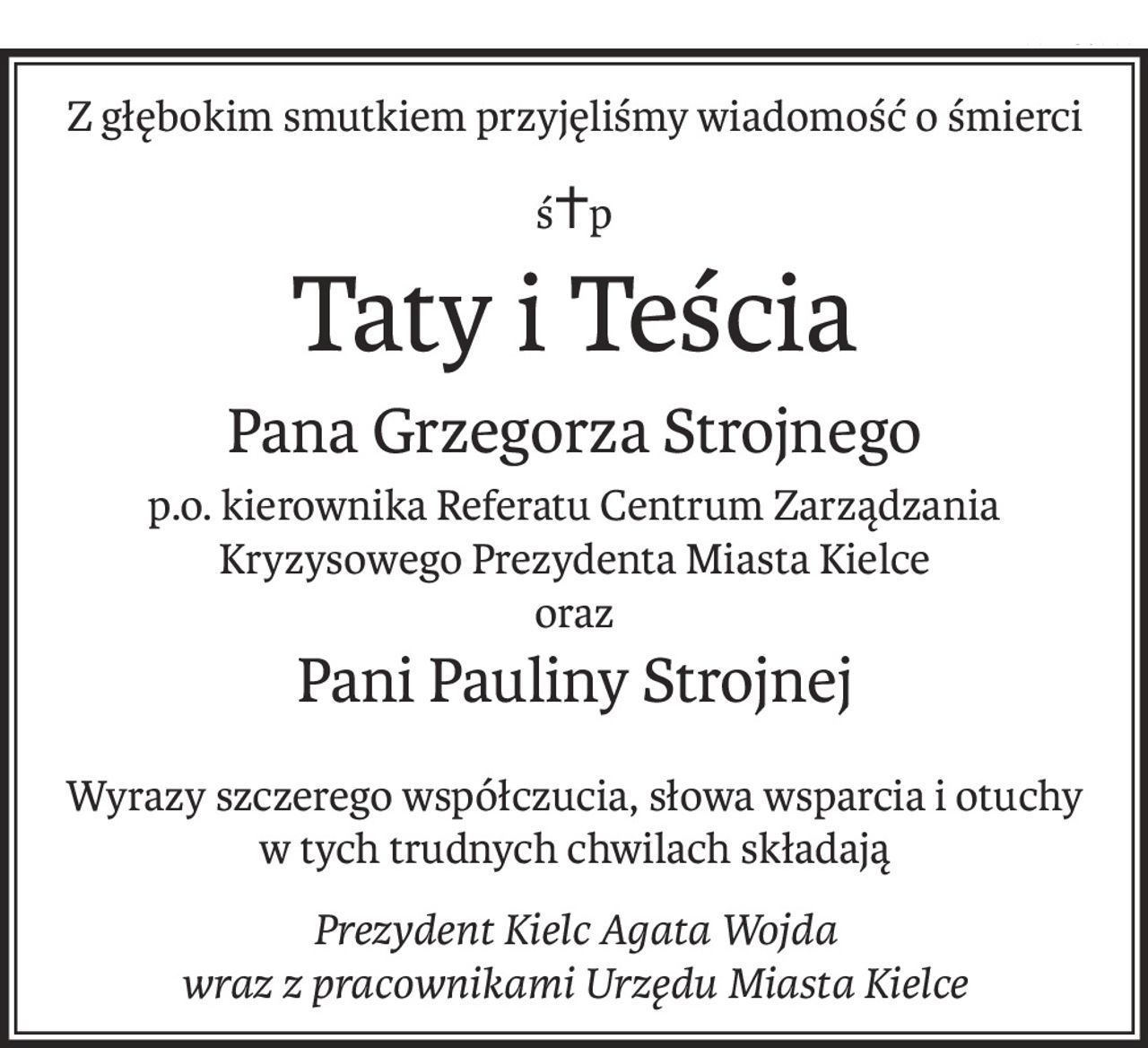 Z głębokim smutkiem przyjęliśmy wiadomość o śmierci
ś+p
Taty i Teścia
Pana Grzegorza Strojnego
p.o. kierownika Referatu Centrum Zarządzania Kryzysowego Prezydenta Miasta Kielce
oraz
Pani Pauliny Strojnej
Wyrazy szczerego współczucia, słowa wsparcia i otuchy
w tych trudnych chwilach składają
Prezydent Kielc Agata Wojda
wraz z pracownikami Urzędu Miasta Kielce