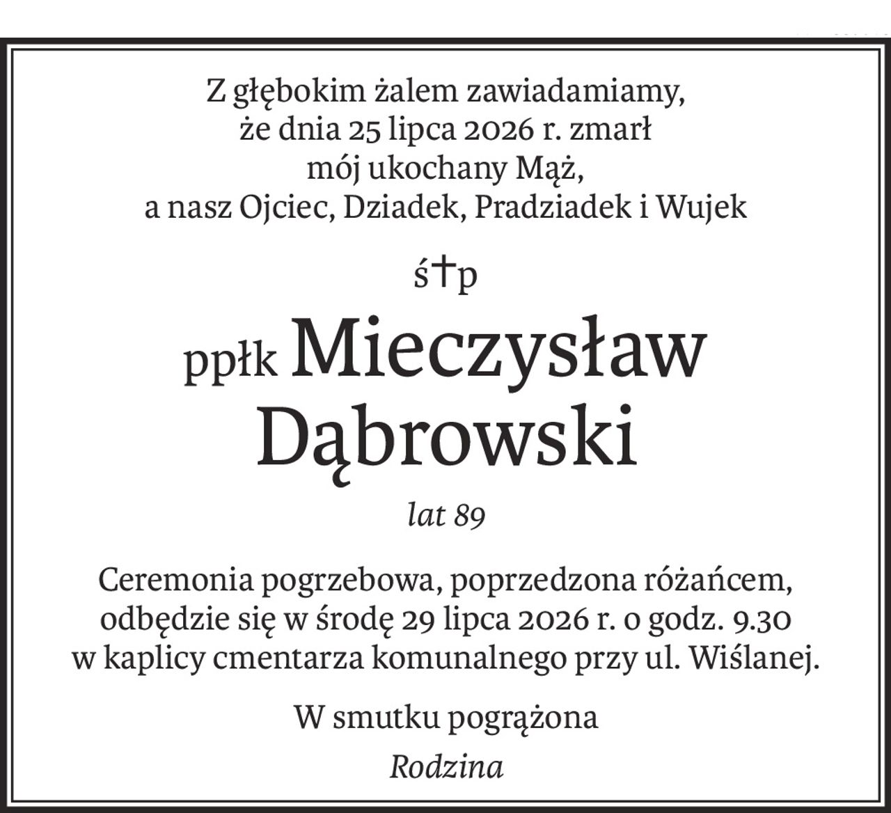 Z głębokim żalem zawiadamiamy, 
że dnia 25 lipca 2026 r. zmarł 
mój ukochany Mąż, 
a nasz Ojciec, Dziadek, Pradziadek i Wujek
ś+p
ppłkMieczysław Dąbrowski
lat 89
Ceremonia pogrzebowa, poprzedzona różańcem, odbędzie się w środę 29 lipca 2026 r. o godz. 9.30 w kaplicy cmentarza komunalnego przy ul. Wiślanej.
W smutku pogrążona
Rodzina