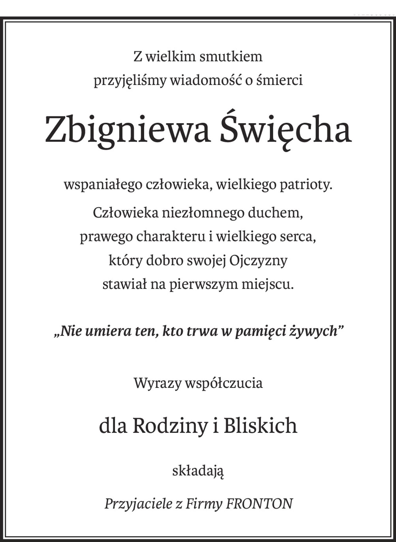 Z wielkim smutkiem
przyjęliśmy wiadomość o śmierci
Zbigniewa Święcha
wspaniałego człowieka, wielkiego patrioty.
Człowieka niezłomnego duchem,
prawego charakteru i wielkiego serca,
który dobro swojej Ojczyzny
stawiał na pierwszym miejscu.
„Nie umiera ten, kto trwa w pamięci żywych”
Wyrazy współczucia
dla Rodziny i Bliskich
składają
Przyjaciele z Firmy FRONTON