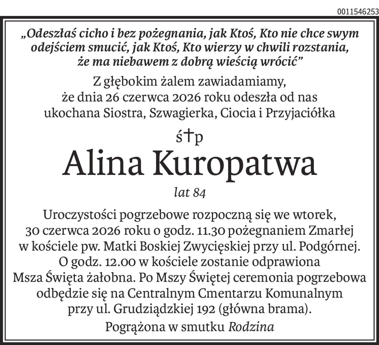 „Odeszłaś cicho i bez pożegnania, jak Ktoś, Kto nie chce swym odejściem smucić, jak Ktoś, Kto wierzy w chwili rozstania, 
że ma niebawem z dobrą wieścią wrócić”
Z głębokim żalem zawiadamiamy, 
że dnia 26 czerwca 2026 roku odeszła od nas 
ukochana Siostra, Szwagierka, Ciocia i Przyjaciółka
ś+p
Alina Kuropatwa
lat 84
Uroczystości pogrzebowe rozpoczną się we wtorek, 30 czerwca 2026 roku o godz. 11.30 pożegnaniem Zmarłej w kościele pw. Matki Boskiej Zwycięskiej przy ul. Podgórnej. O godz. 12.00 w kościele zostanie odprawiona 
Msza Święta żałobna. Po Mszy Świętej ceremonia pogrzebowa 
odbędzie się na Centralnym Cmentarzu Komunalnym 
przy ul. Grudziądzkiej 192 (główna brama).
Pogrążona w smutkuRodzina