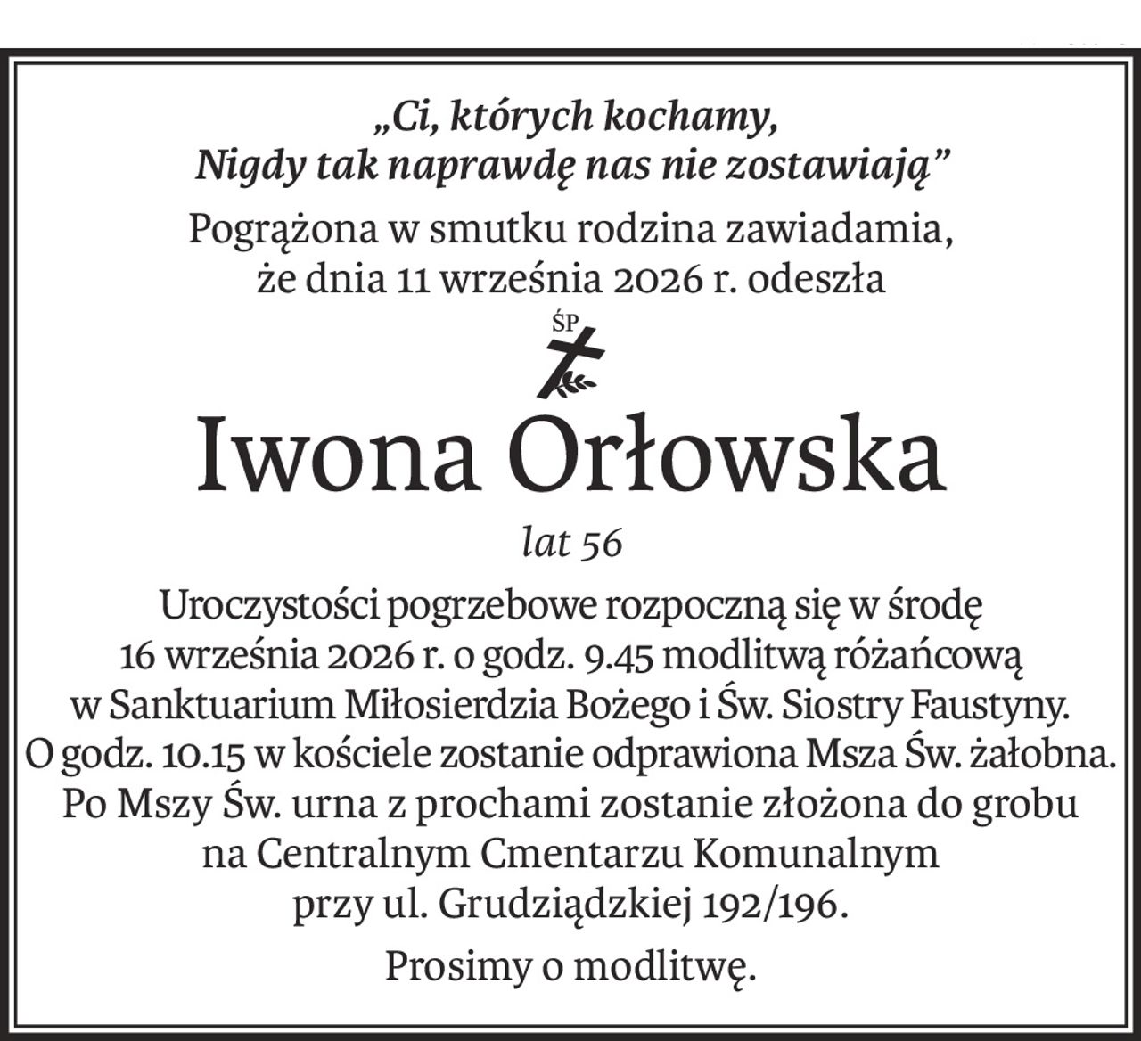 „Ci, których kochamy,
Nigdy tak naprawdę nas nie zostawiają”
Pogrążona w smutku rodzina zawiadamia,
że dnia 11 września 2026 r. odeszła
ś+p
Iwona Orłowska
lat 56
Uroczystości pogrzebowe rozpoczną się w środę
16 września 2026 r. o godz. 9.45 modlitwą różańcową
w Sanktuarium Miłosierdzia Bożego i Św. Siostry Faustyny.
O godz. 10.15 w kościele zostanie odprawiona Msza Św. żałobna.
Po Mszy Św. urna z prochami zostanie złożona do grobu
na Centralnym Cmentarzu Komunalnym
przy ul. Grudziądzkiej 192/196.
Prosimy o modlitwę.
