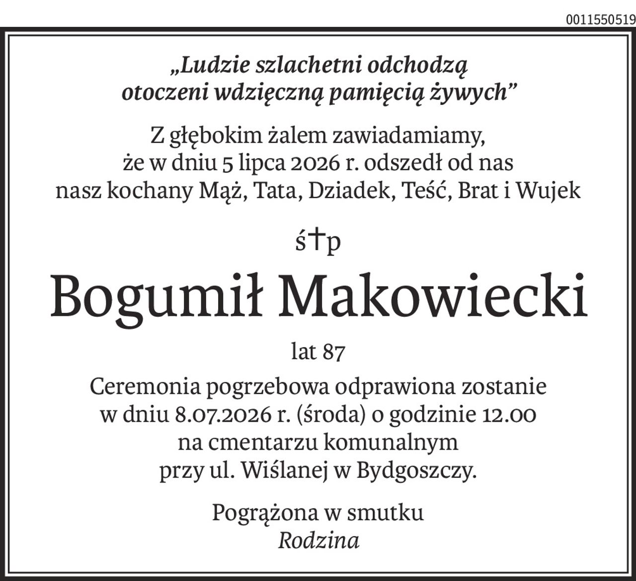 „Ludzie szlachetni odchodzą
otoczeni wdzięczną pamięcią żywych”
Z głębokim żalem zawiadamiamy,
że w dniu 5 lipca 2026 r. odszedł od nas
nasz kochany Mąż, Tata, Dziadek, Teść, Brat i Wujek
ś+p
Bogumił Makowiecki
lat 87
Ceremonia pogrzebowa odprawiona zostanie
w dniu 8.07.2026 r. (środa) o godzinie 12.00
na cmentarzu komunalnym
przy ul. Wiślanej w Bydgoszczy.
Pogrążona w smutku
Rodzina