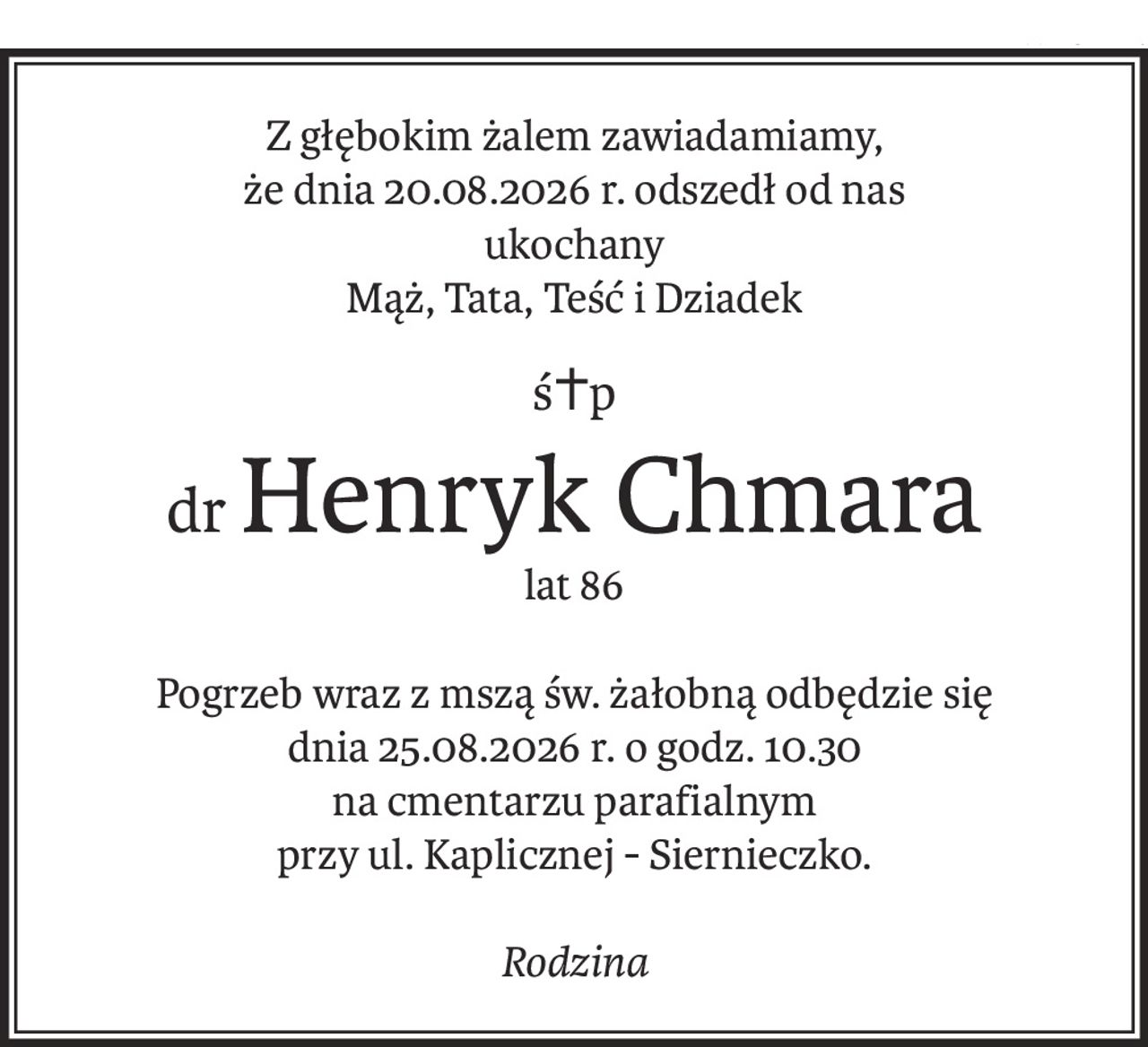 Z głębokim żalem zawiadamiamy,
że dnia 20.08.2026 r. odszedł od nas
ukochany
Mąż, Tata, Teść i Dziadek
ś+p
drHenryk Chmara
lat 86
Pogrzeb wraz z mszą św. żałobną odbędzie się
dnia 25.08.2026 r. o godz. 10.30
na cmentarzu parafialnym
przy ul. Kaplicznej - Siernieczko.
Rodzina
