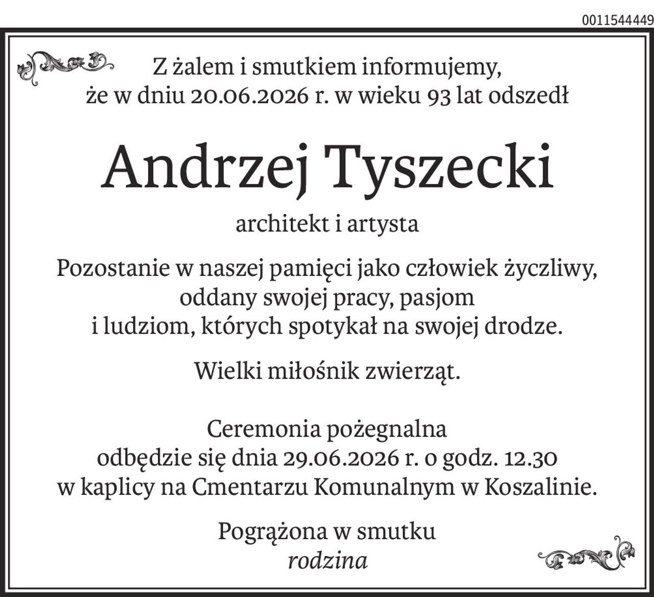 Z żalem i smutkiem informujemy,
że w dniu 20.06.2026 r. w wieku 93 lat odszedł
Andrzej Tyszecki
architekt i artysta
Pozostanie w naszej pamięci jako człowiek życzliwy,
oddany swojej pracy, pasjom
i ludziom, których spotykał na swojej drodze.
Wielki miłośnik zwierząt.
Ceremonia pożegnalna
odbędzie się dnia 29.06.2026 r. o godz. 12.30
w kaplicy na Cmentarzu Komunalnym w Koszalinie.
Pogrążona w smutku
rodzina
