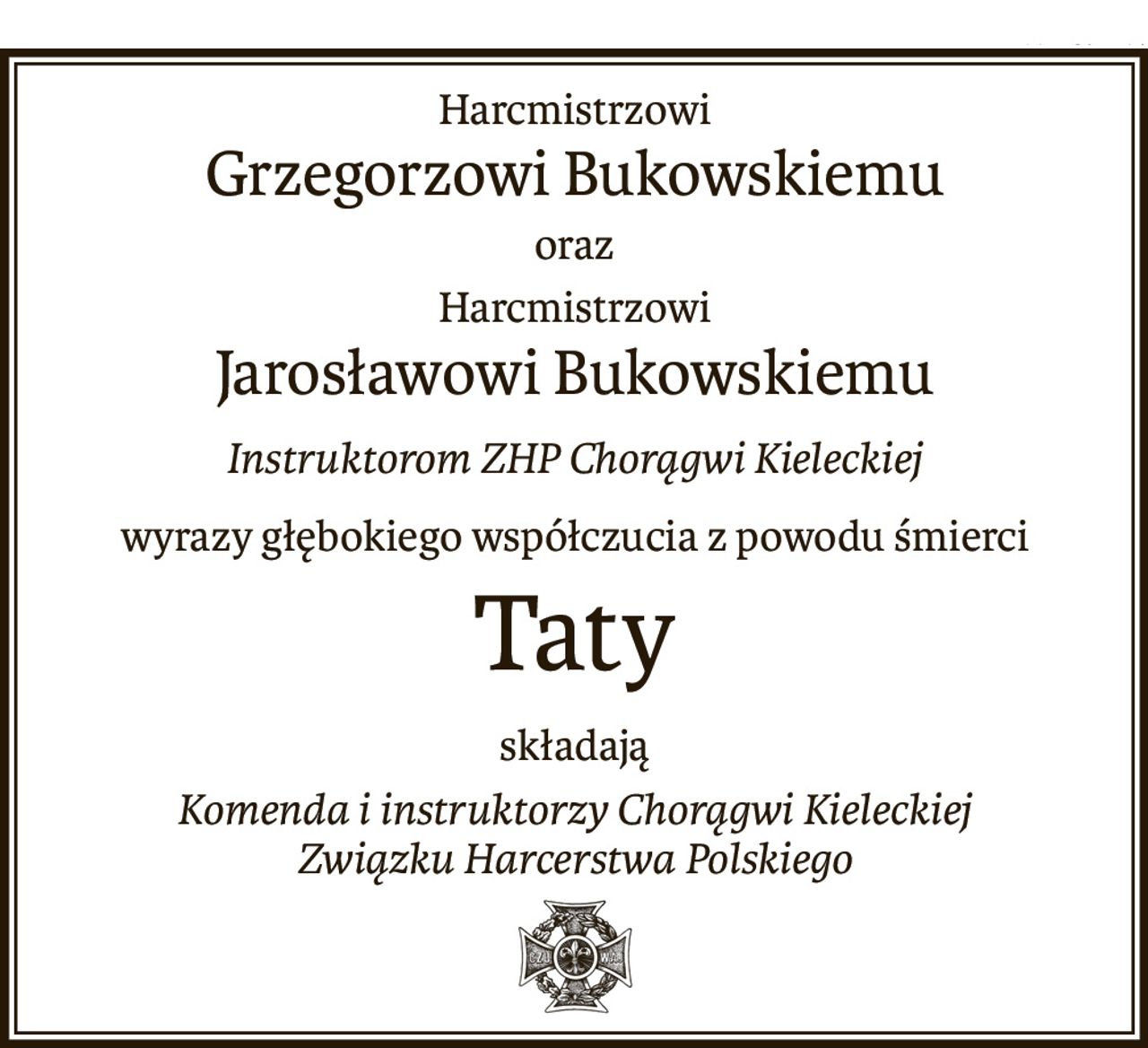 Harcmistrzowi
Grzegorzowi Bukowskiemu
oraz
Harcmistrzowi
Jarosławowi Bukowskiemu
Instruktorom ZHP Chorągwi Kieleckiej
wyrazy głębokiego współczucia z powodu śmierci
Taty
składają
Komenda i instruktorzy Chorągwi Kieleckiej
Związku Harcerstwa Polskiego