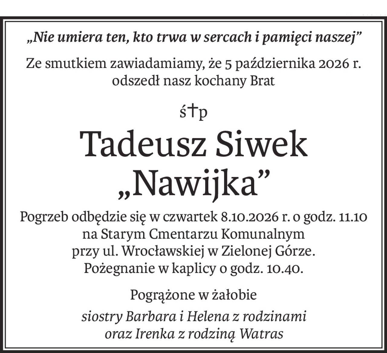 „Nie umiera ten, kto trwa w sercach i pamięci naszej”
Ze smutkiem zawiadamiamy, że 5 października 2026 r.
odszedł nasz kochany Brat
ś+p
Tadeusz Siwek „Nawijka”
Pogrzeb odbędzie się w czwartek 8.10.2026 r. o godz. 11.10
na Starym Cmentarzu Komunalnym 
przy ul. Wrocławskiej w Zielonej Górze.
Pożegnanie w kaplicy o godz. 10.40.
Pogrążone w żałobie
siostry Barbara i Helena z rodzinami
oraz Irenka z rodziną Watras