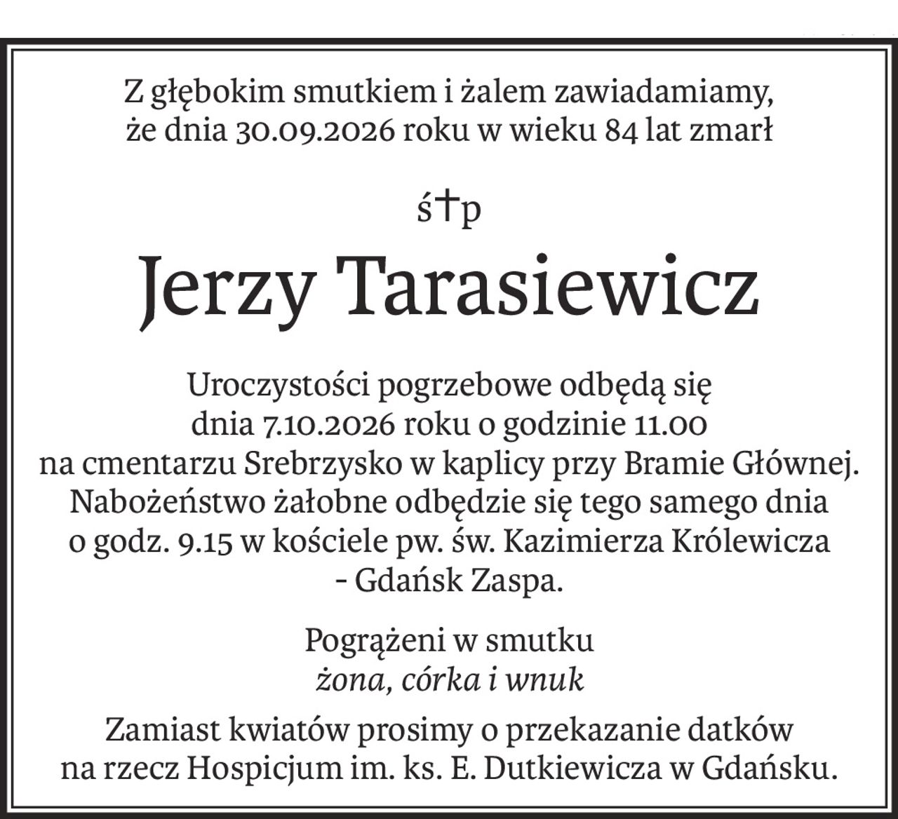 Z głębokim smutkiem i żalem zawiadamiamy, 
że dnia 30.09.2026 roku w wieku 84 lat zmarł
ś+p
Jerzy Tarasiewicz
Uroczystości pogrzebowe odbędą się 
dnia 7.10.2026 roku o godzinie 11.00
na cmentarzu Srebrzysko w kaplicy przy Bramie Głównej.
Nabożeństwo żałobne odbędzie się tego samego dnia
o godz. 9.15 w kościele pw. św. Kazimierza Królewicza 
- Gdańsk Zaspa.
Pogrążeni w smutku
żona, córka i wnuk
Zamiast kwiatów prosimy o przekazanie datków 
na rzecz Hospicjum im. ks. E. Dutkiewicza w Gdańsku.