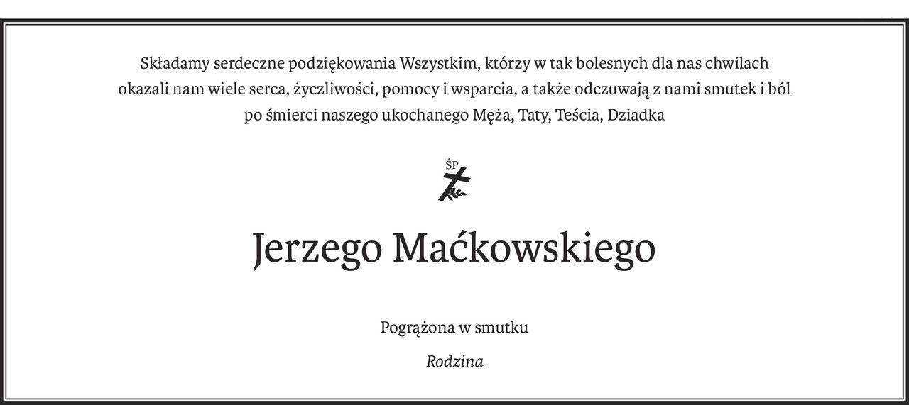 Składamy serdeczne podziękowania Wszystkim, którzy w tak bolesnych dla nas chwilach
okazali nam wiele serca, życzliwości, pomocy i wsparcia, a także odczuwają z nami smutek i ból
po śmierci naszego ukochanego Męża, Taty, Teścia, Dziadka
ś+p
Jerzego Maćkowskiego
Pogrążona w smutku
Rodzina