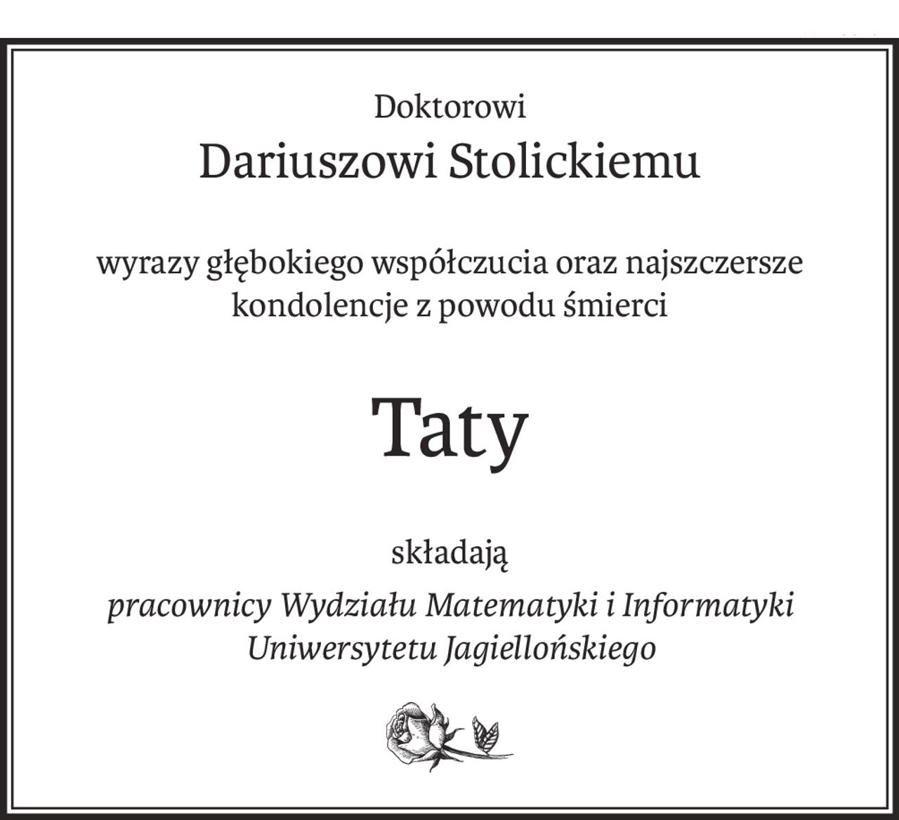 Doktorowi
Dariuszowi Stolickiemu
wyrazy głębokiego współczucia oraz najszczersze kondolencje z powodu śmierci
Taty
składają
pracownicy Wydziału Matematyki i Informatyki Uniwersytetu Jagiellońskiego