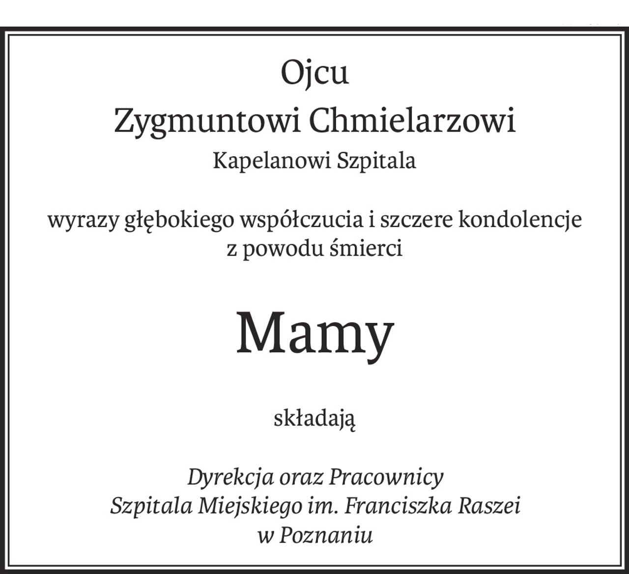 Ojcu
Zygmuntowi Chmielarzowi
Kapelanowi Szpitala
wyrazy głębokiego współczucia i szczere kondolencje
z powodu śmierci
Mamy
składają
Dyrekcja oraz Pracownicy
Szpitala Miejskiego im. Franciszka Raszei
w Poznaniu