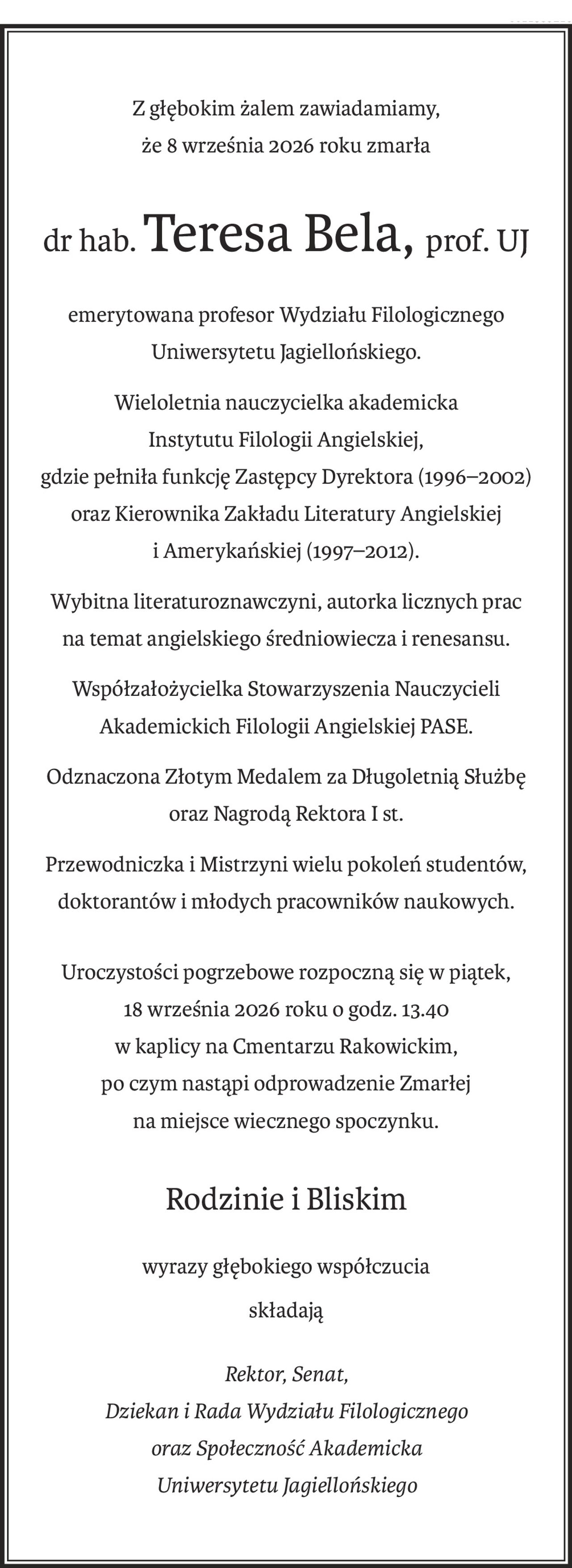 Z głębokim żalem zawiadamiamy,
że 8 września 2026 roku zmarła
dr hab.Teresa Bela,prof. UJ
emerytowana profesor Wydziału Filologicznego Uniwersytetu Jagiellońskiego.
Wieloletnia nauczycielka akademicka
Instytutu Filologii Angielskiej,
gdzie pełniła funkcję Zastępcy Dyrektora (1996–2002)
oraz Kierownika Zakładu Literatury Angielskiej i Amerykańskiej (1997–2012).
Wybitna literaturoznawczyni, autorka licznych prac
na temat angielskiego średniowiecza i renesansu.
Współzałożycielka Stowarzyszenia Nauczycieli
Akademickich Filologii Angielskiej PASE.
Odznaczona Złotym Medalem za Długoletnią Służbę oraz Nagrodą Rektora I st.
Przewodniczka i Mistrzyni wielu pokoleń studentów,
doktorantów i młodych pracowników naukowych.
Uroczystości pogrzebowe rozpoczną się w piątek,
18 września 2026 roku o godz. 13.40
w kaplicy na Cmentarzu Rakowickim,
po czym nastąpi odprowadzenie Zmarłej
na miejsce wiecznego spoczynku.
Rodzinie i Bliskim
wyrazy głębokiego współczucia
składają
Rektor, Senat,
Dziekan i Rada Wydziału Filologicznego
oraz Społeczność Akademicka
Uniwersytetu Jagiellońskiego