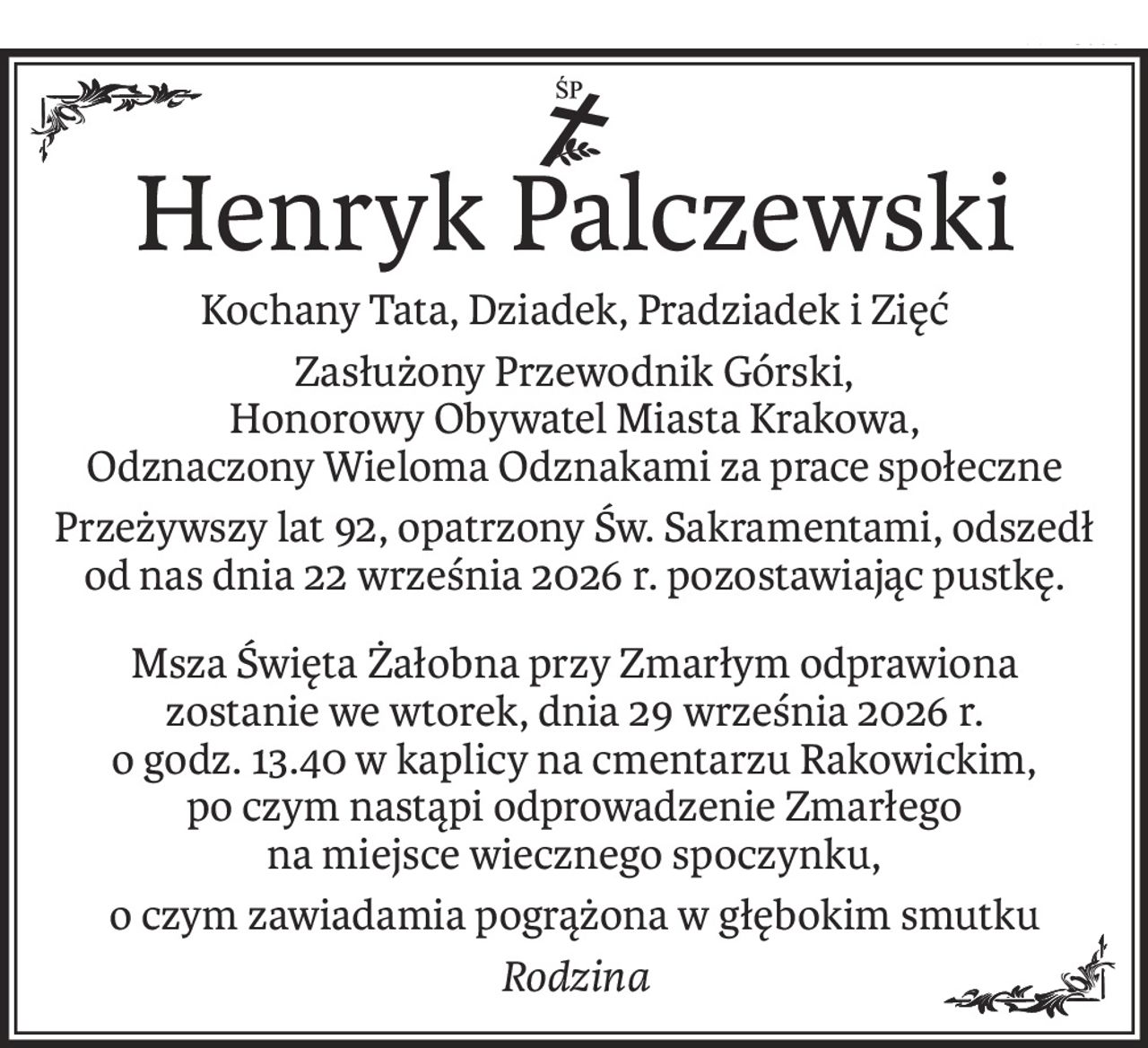 ś+p
Henryk Palczewski
Kochany Tata, Dziadek, Pradziadek i Zięć
Zasłużony Przewodnik Górski, 
Honorowy Obywatel Miasta Krakowa, 
Odznaczony Wieloma Odznakami za prace społeczne
Przeżywszy lat 92, opatrzony Św. Sakramentami, odszedł od nas dnia 22 września 2026 r. pozostawiając pustkę.
Msza Święta Żałobna przy Zmarłym odprawiona zostanie we wtorek, dnia 29 września 2026 r. 
o godz. 13.40 w kaplicy na cmentarzu Rakowickim, 
po czym nastąpi odprowadzenie Zmarłego 
na miejsce wiecznego spoczynku,
o czym zawiadamia pogrążona w głębokim smutku
Rodzina
