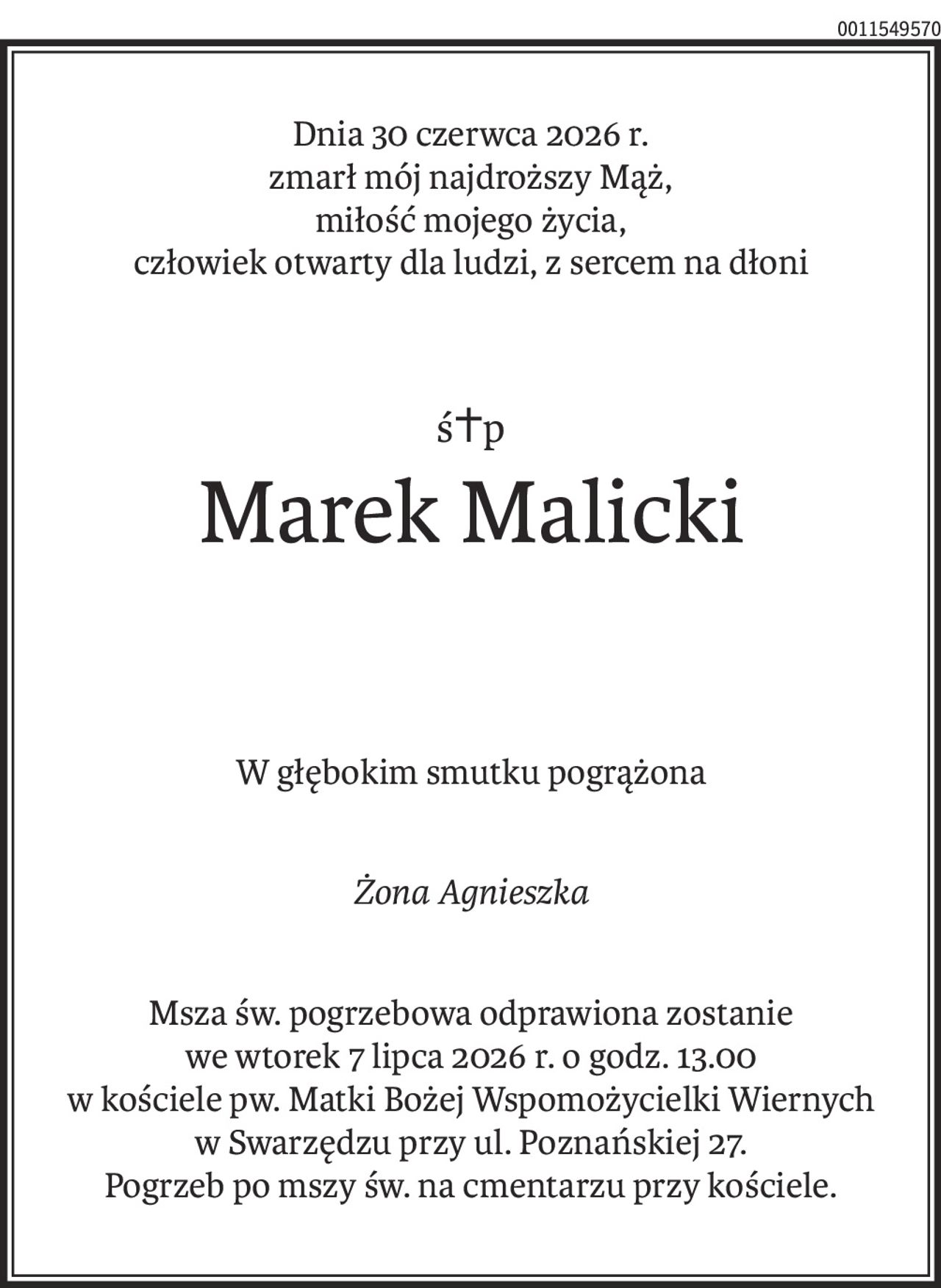 Dnia 30 czerwca 2026 r.
zmarł mój najdroższy Mąż,
miłość mojego życia, 
człowiek otwarty dla ludzi, z sercem na dłoni
ś+p
Marek Malicki
W głębokim smutku pogrążona
Żona Agnieszka
Msza św. pogrzebowa odprawiona zostanie 
we wtorek 7 lipca 2026 r. o godz. 13.00 
w kościele pw. Matki Bożej Wspomożycielki Wiernych 
w Swarzędzu przy ul. Poznańskiej 27.
Pogrzeb po mszy św. na cmentarzu przy kościele.