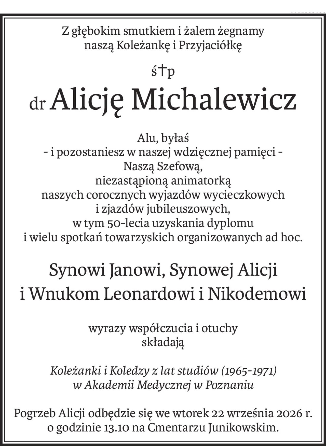 Z głębokim smutkiem i żalem żegnamy
naszą Koleżankę i Przyjaciółkę
ś+p
drAlicję Michalewicz
Alu, byłaś
- i pozostaniesz w naszej wdzięcznej pamięci -
Naszą Szefową,
niezastąpioną animatorką
naszych corocznych wyjazdów wycieczkowych
i zjazdów jubileuszowych,
w tym 50-lecia uzyskania dyplomu
i wielu spotkań towarzyskich organizowanych ad hoc.
Synowi Janowi, Synowej Alicji
i Wnukom Leonardowi i Nikodemowi
wyrazy współczucia i otuchy
składają
Koleżanki i Koledzy z lat studiów (1965-1971)
w Akademii Medycznej w Poznaniu
Pogrzeb Alicji odbędzie się we wtorek 22 września 2026 r.
o godzinie 13.10 na Cmentarzu Junikowskim.