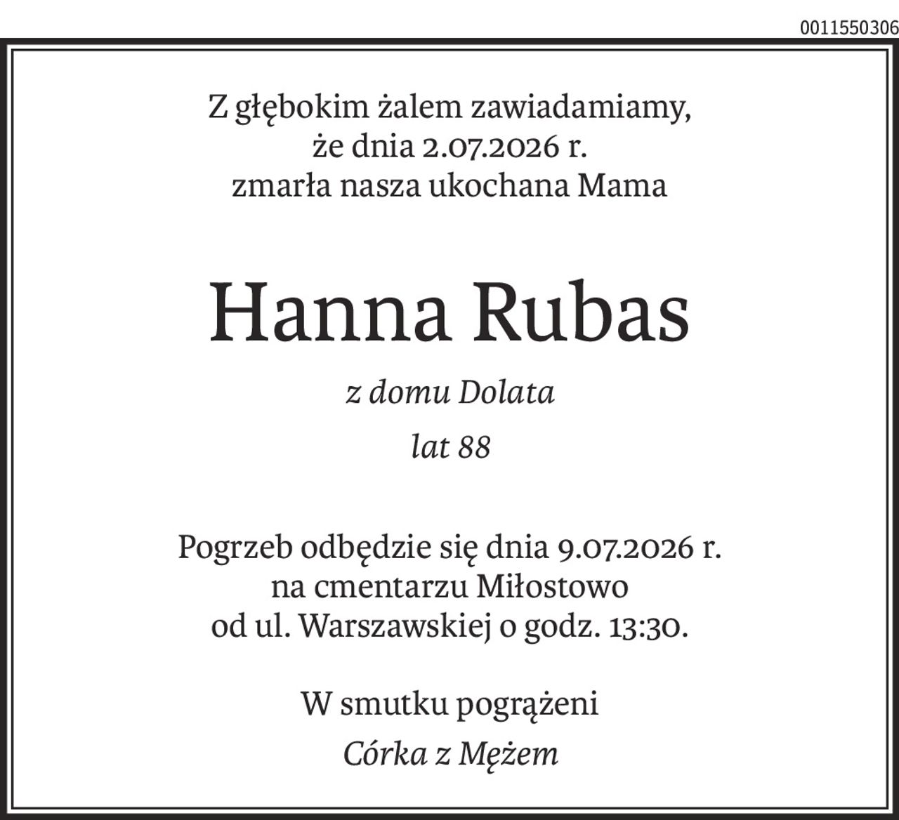 Z głębokim żalem zawiadamiamy,
że dnia 2.07.2026 r.
zmarła nasza ukochana Mama
Hanna Rubas
z domu Dolata
lat 88
Pogrzeb odbędzie się dnia 9.07.2026 r.
na cmentarzu Miłostowo
od ul. Warszawskiej o godz. 13:30.
W smutku pogrążeni
Córka z Mężem