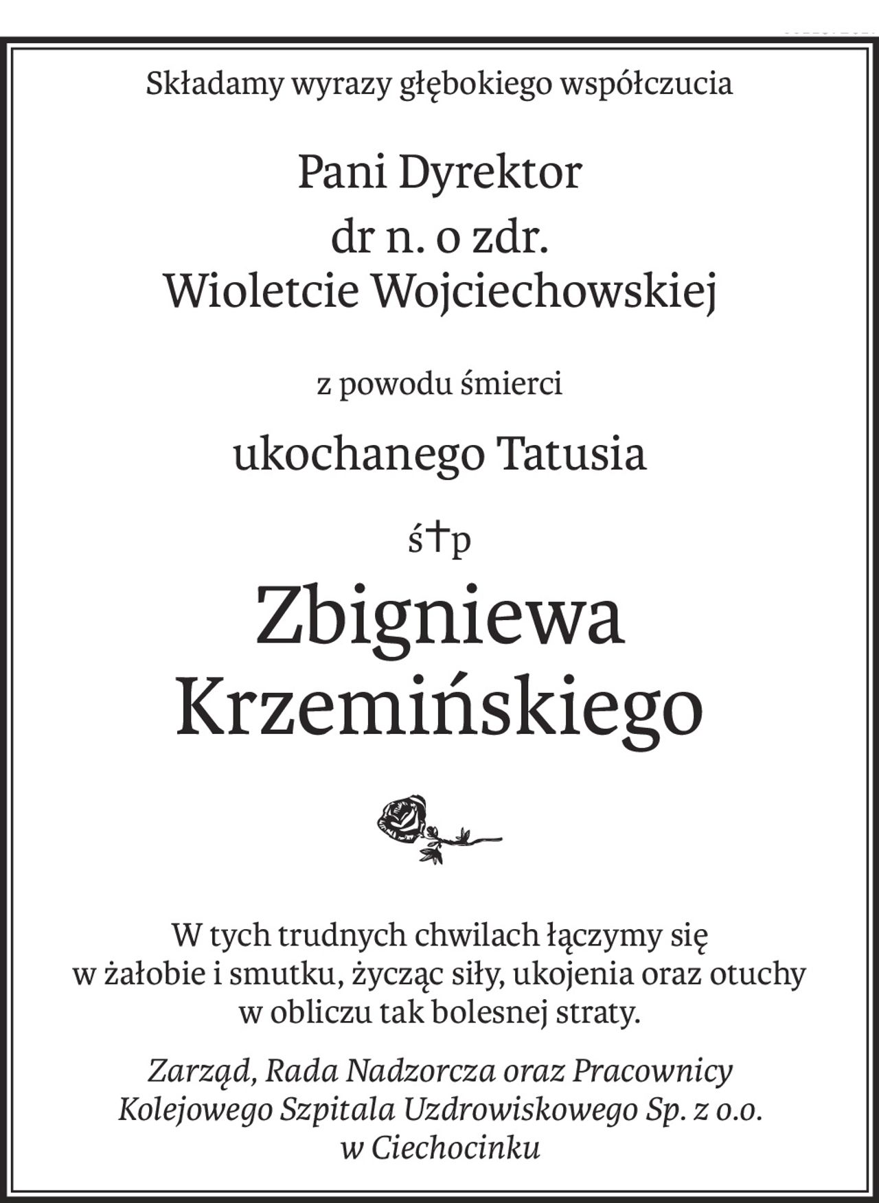 Składamy wyrazy głębokiego współczucia
Pani Dyrektor
dr n. o zdr. 
Wioletcie Wojciechowskiej
z powodu śmierci
ukochanego Tatusia
ś+p
Zbigniewa Krzemińskiego
W tych trudnych chwilach łączymy się
w żałobie i smutku, życząc siły, ukojenia oraz otuchy
w obliczu tak bolesnej straty.
Zarząd, Rada Nadzorcza oraz Pracownicy
Kolejowego Szpitala Uzdrowiskowego Sp. z o.o.
w Ciechocinku