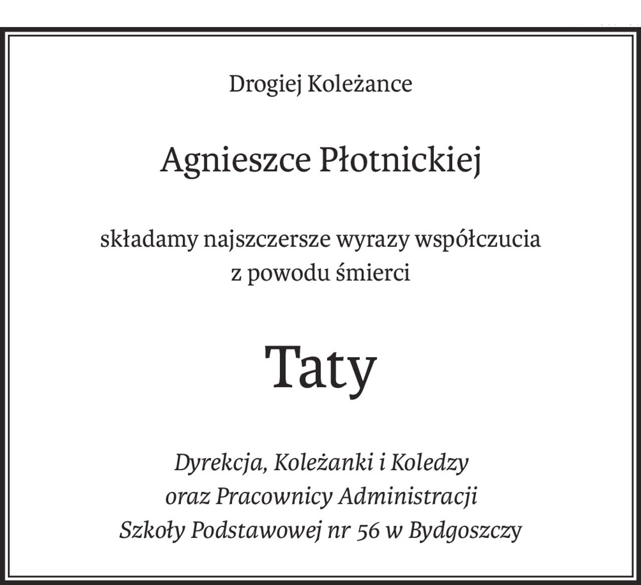 Drogiej Koleżance
Agnieszce Płotnickiej
składamy najszczersze wyrazy współczucia
z powodu śmierci
Taty
Dyrekcja, Koleżanki i Koledzy
oraz Pracownicy Administracji
Szkoły Podstawowej nr 56 w Bydgoszczy