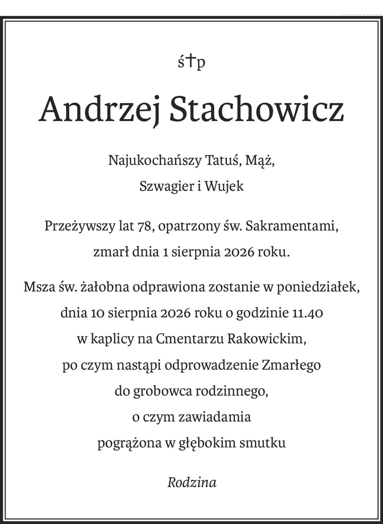 ś+p
Andrzej Stachowicz
Najukochańszy Tatuś, Mąż,
Szwagier i Wujek
Przeżywszy lat 78, opatrzony św. Sakramentami,
zmarł dnia 1 sierpnia 2026 roku.
Msza św. żałobna odprawiona zostanie w poniedziałek,
dnia 10 sierpnia 2026 roku o godzinie 11.40
w kaplicy na Cmentarzu Rakowickim,
po czym nastąpi odprowadzenie Zmarłego
do grobowca rodzinnego,
o czym zawiadamia
pogrążona w głębokim smutku
Rodzina