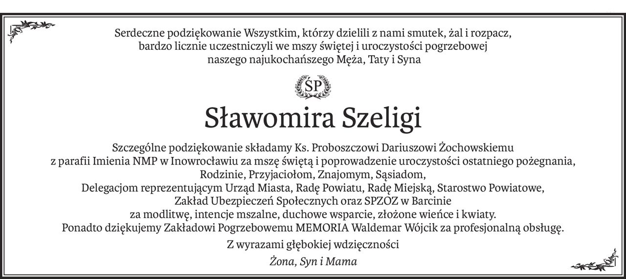 Serdeczne podziękowanie Wszystkim, którzy dzielili z nami smutek, żal i rozpacz, 
bardzo licznie uczestniczyli we mszy świętej i uroczystości pogrzebowej
 naszego najukochańszego Męża, Taty i Syna

ś+p
Sławomira Szeligi
Szczególne podziękowanie składamy Ks. Proboszczowi Dariuszowi Żochowskiemu 
z parafii Imienia NMP w Inowrocławiu za mszę świętą i poprowadzenie uroczystości ostatniego pożegnania,
Rodzinie, Przyjaciołom, Znajomym, Sąsiadom, 
Delegacjom reprezentującym Urząd Miasta, Radę Powiatu, Radę Miejską, Starostwo Powiatowe, 
Zakład Ubezpieczeń Społecznych oraz SPZOZ w Barcinie
za modlitwę, intencje mszalne, duchowe wsparcie, złożone wieńce i kwiaty.
Ponadto dziękujemy Zakładowi Pogrzebowemu MEMORIA Waldemar Wójcik za profesjonalną obsługę.
Z wyrazami głębokiej wdzięczności
Żona, Syn i Mama