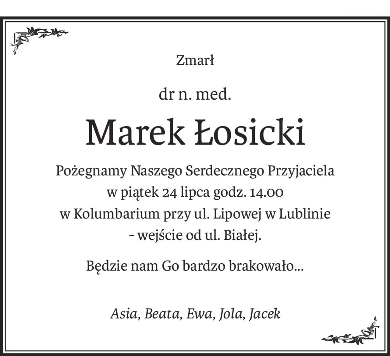 Zmarł
dr n. med.
Marek Łosicki
Pożegnamy Naszego Serdecznego Przyjaciela
w piątek 24 lipca godz. 14.00
w Kolumbarium przy ul. Lipowej w Lublinie
- wejście od ul. Białej.
Będzie nam Go bardzo brakowało...
Asia, Beata, Ewa, Jola, Jacek