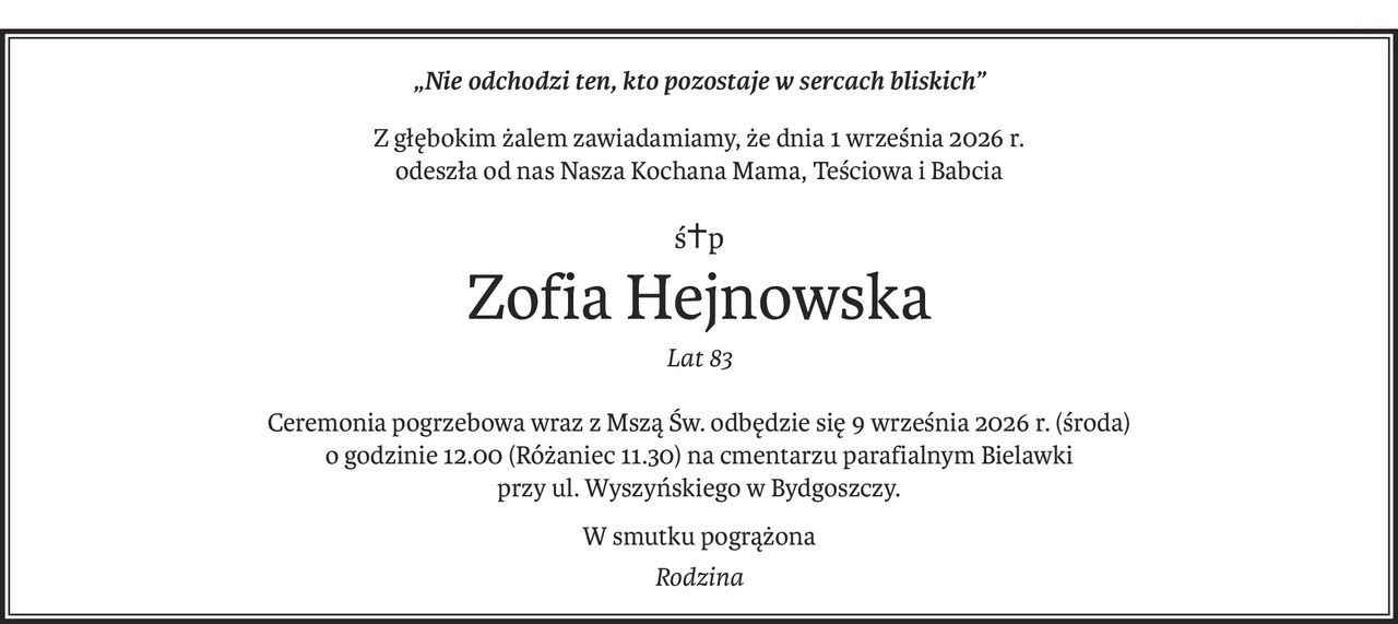 „Nie odchodzi ten, kto pozostaje w sercach bliskich”
Z głębokim żalem zawiadamiamy, że dnia 1 września 2026 r.
odeszła od nas Nasza Kochana Mama, Teściowa i Babcia
ś+p
Zofia Hejnowska
Lat 83
Ceremonia pogrzebowa wraz z Mszą Św. odbędzie się 9 września 2026 r. (środa)
o godzinie 12.00 (Różaniec 11.30) na cmentarzu parafialnym Bielawki
przy ul. Wyszyńskiego w Bydgoszczy.
W smutku pogrążona
Rodzina