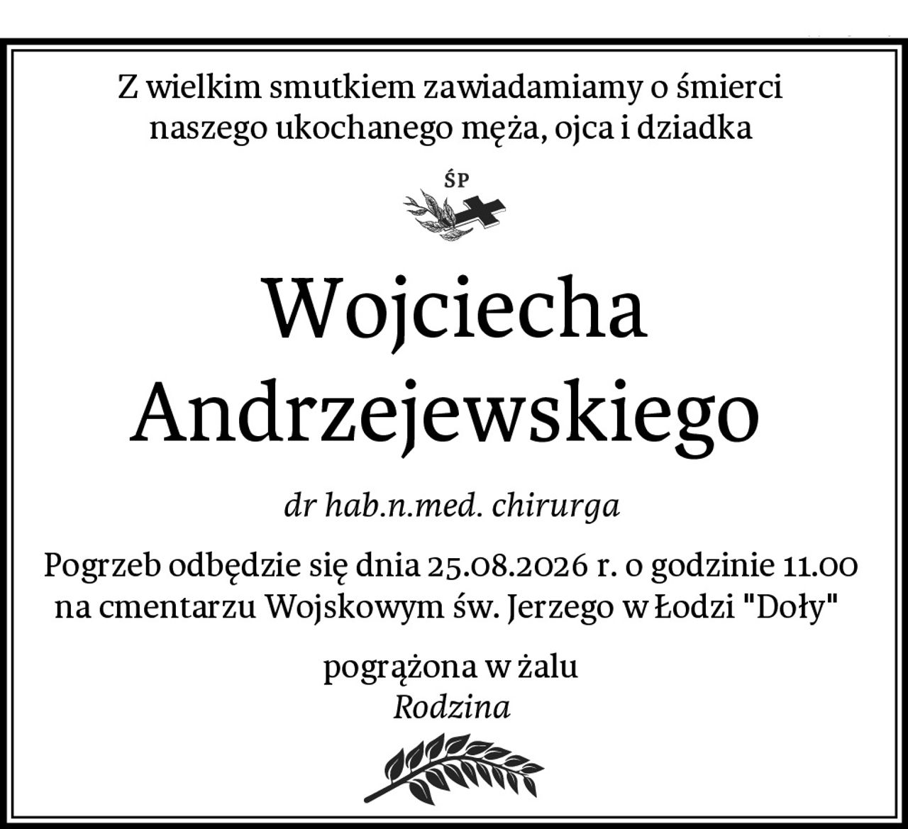 Z wielkim smutkiem zawiadamiamy o śmierci 
naszego ukochanego męża, ojca i dziadka 
Wojciecha Andrzejewskiego 
dr hab.n.med. chirurga 
Pogrzeb odbędzie się dnia 25.08.2026 r. o godzinie 11.00 
na cmentarzu Wojskowym św. Jerzego w Łodzi "Doły"  
pogrążona w żalu 
Rodzina