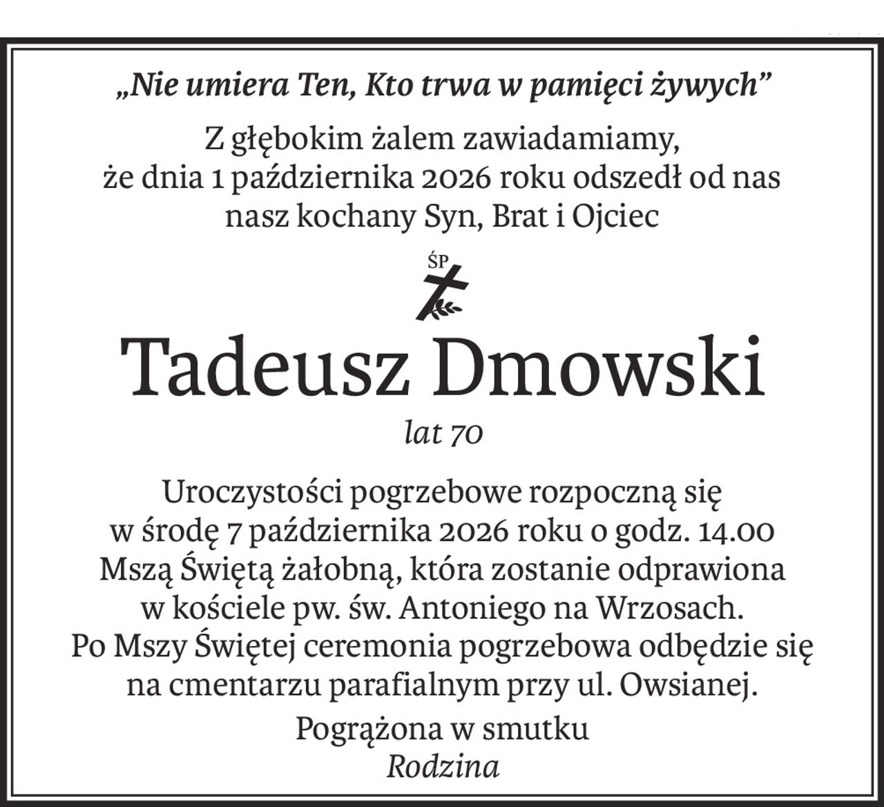 „Nie umiera Ten, Kto trwa w pamięci żywych”
Z głębokim żalem zawiadamiamy, 
że dnia 1 października 2026 roku odszedł od nas
nasz kochany Syn, Brat i Ojciec

ś+p
Tadeusz Dmowski
lat 70
Uroczystości pogrzebowe rozpoczną się 
w środę 7 października 2026 roku o godz. 14.00
Mszą Świętą żałobną, która zostanie odprawiona w kościele pw. św. Antoniego na Wrzosach.
Po Mszy Świętej ceremonia pogrzebowa odbędzie się 
na cmentarzu parafialnym przy ul. Owsianej.
Pogrążona w smutku
Rodzina