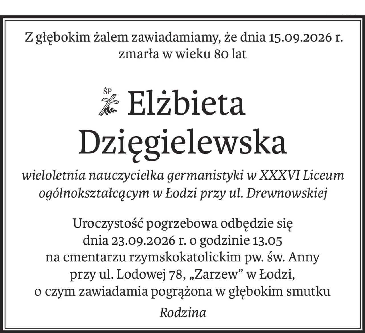 Z głębokim żalem zawiadamiamy, że dnia 15.09.2026 r.
zmarła w wieku 80 lat
 Elżbieta Dzięgielewska
wieloletnia nauczycielka germanistyki w XXXVI Liceum ogólnokształcącym w Łodzi przy ul. Drewnowskiej
Uroczystość pogrzebowa odbędzie się 
dnia 23.09.2026 r. o godzinie 13.05
na cmentarzu rzymskokatolickim pw. św. Anny 
przy ul. Lodowej 78, „Zarzew” w Łodzi,
o czym zawiadamia pogrążona w głębokim smutku
Rodzina