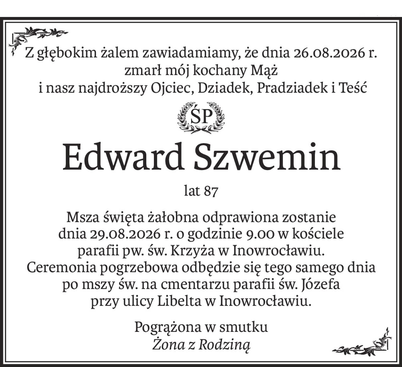 Z głębokim żalem zawiadamiamy, że dnia 26.08.2026 r. zmarł mój kochany Mąż
 i nasz najdroższy Ojciec, Dziadek, Pradziadek i Teść
ś+p
Edward Szwemin
lat 87
Msza święta żałobna odprawiona zostanie
dnia 29.08.2026 r. o godzinie 9.00 w kościele
parafii pw. św. Krzyża w Inowrocławiu.
Ceremonia pogrzebowa odbędzie się tego samego dnia po mszy św. na cmentarzu parafii św. Józefa
przy ulicy Libelta w Inowrocławiu.
Pogrążona w smutku
Żona z Rodziną