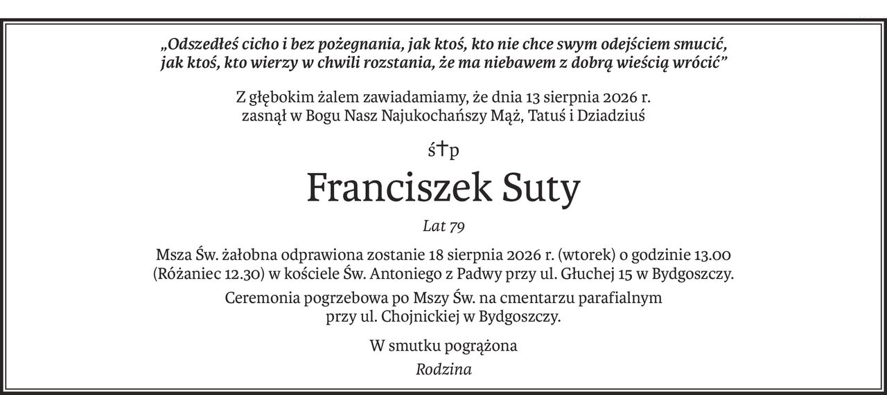 „Odszedłeś cicho i bez pożegnania, jak ktoś, kto nie chce swym odejściem smucić,
jak ktoś, kto wierzy w chwili rozstania, że ma niebawem z dobrą wieścią wrócić”
Z głębokim żalem zawiadamiamy, że dnia 13 sierpnia 2026 r.
zasnął w Bogu Nasz Najukochańszy Mąż, Tatuś i Dziadziuś
ś+p
Franciszek Suty
Lat 79
Msza Św. żałobna odprawiona zostanie 18 sierpnia 2026 r. (wtorek) o godzinie 13.00
(Różaniec 12.30) w kościele Św. Antoniego z Padwy przy ul. Głuchej 15 w Bydgoszczy.
Ceremonia pogrzebowa po Mszy Św. na cmentarzu parafialnym
przy ul. Chojnickiej w Bydgoszczy.
W smutku pogrążona
Rodzina