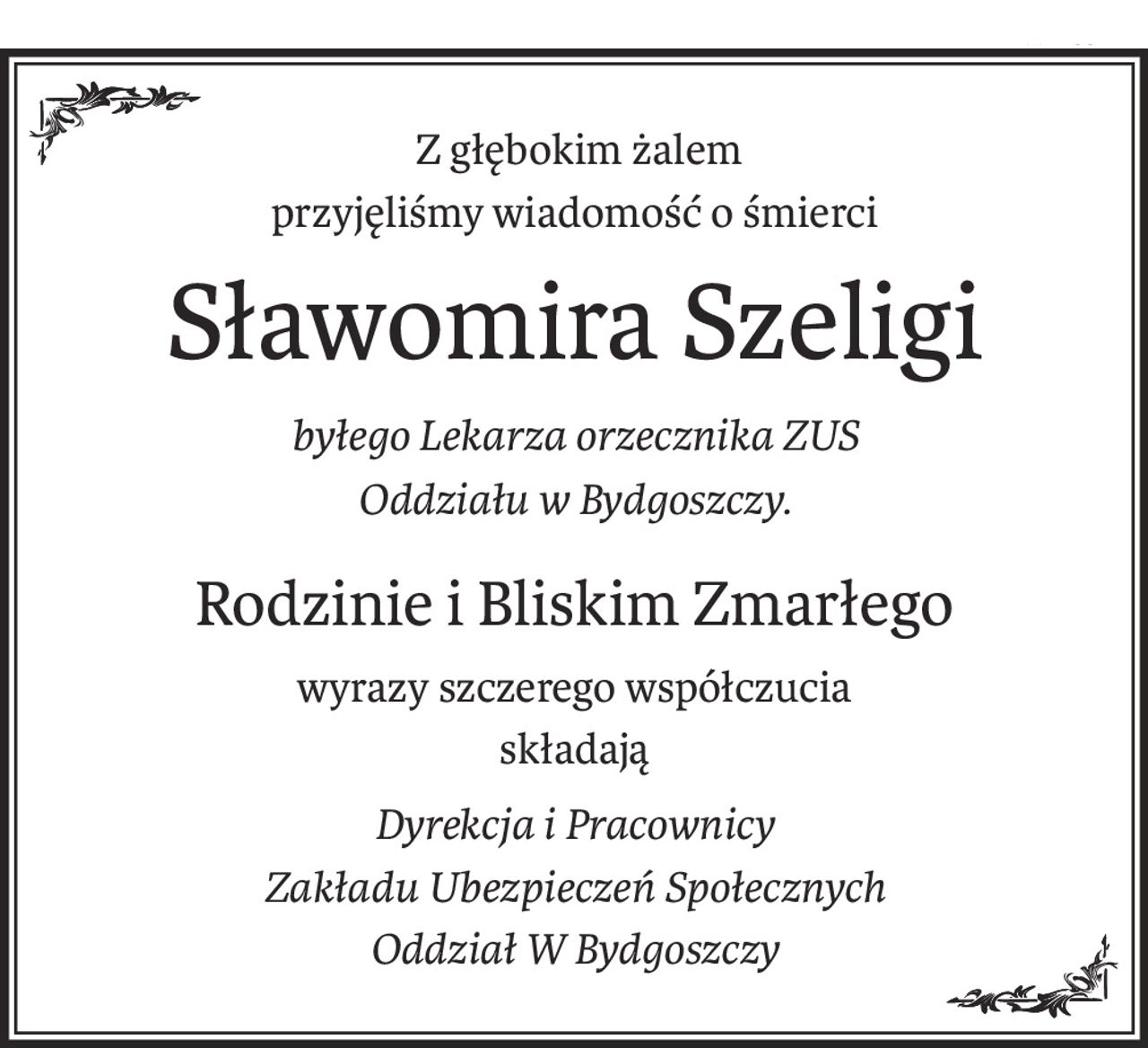Z głębokim żalem
przyjęliśmy wiadomość o śmierci
Sławomira Szeligi
byłego Lekarza orzecznika ZUS
Oddziału w Bydgoszczy.
Rodzinie i Bliskim Zmarłego
wyrazy szczerego współczucia
składają
Dyrekcja i Pracownicy 
Zakładu Ubezpieczeń Społecznych 
Oddział W Bydgoszczy