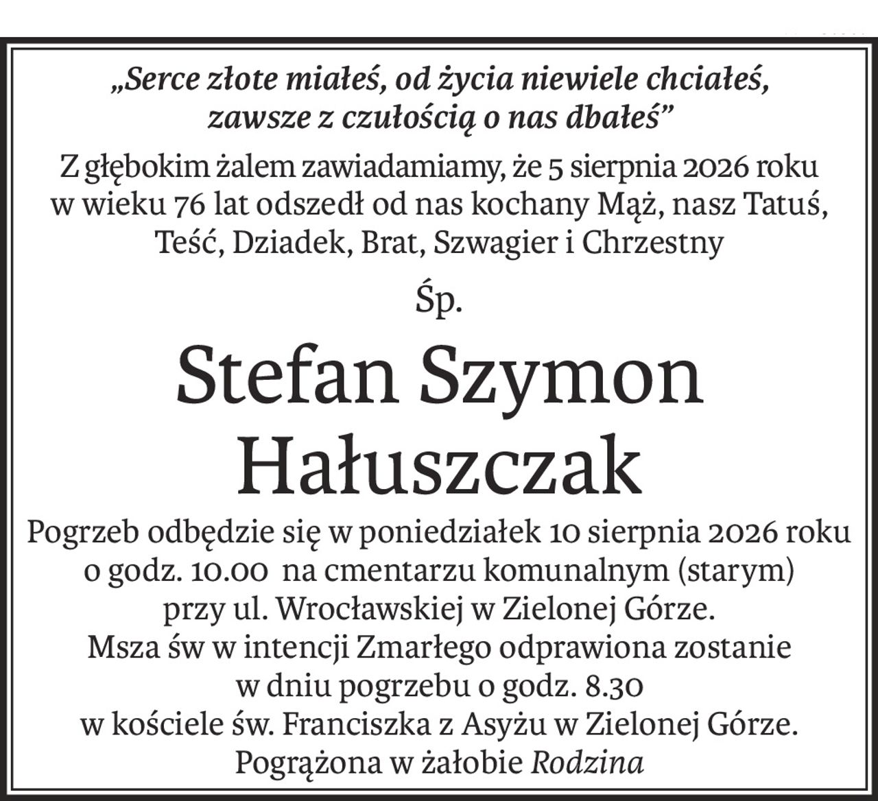 „Serce złote miałeś, od życia niewiele chciałeś,
zawsze z czułością o nas dbałeś”
Z głębokim żalem zawiadamiamy, że 5 sierpnia 2026 roku 
w wieku 76 lat odszedł od nas kochany Mąż, nasz Tatuś,
Teść, Dziadek, Brat, Szwagier i Chrzestny
Śp.
Stefan Szymon Hałuszczak
Pogrzeb odbędzie się w poniedziałek 10 sierpnia 2026 roku
o godz. 10.00 na cmentarzu komunalnym (starym)
przy ul. Wrocławskiej w Zielonej Górze.
Msza św w intencji Zmarłego odprawiona zostanie
w dniu pogrzebu o godz. 8.30
w kościele św. Franciszka z Asyżu w Zielonej Górze.
Pogrążona w żałobieRodzina