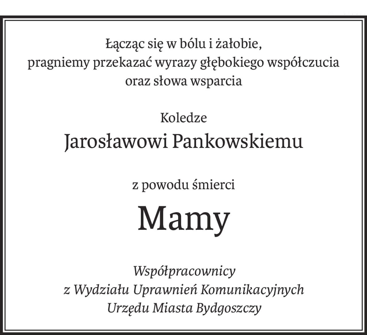 Łącząc się w bólu i żałobie,
pragniemy przekazać wyrazy głębokiego współczucia
oraz słowa wsparcia
Koledze
Jarosławowi Pankowskiemu
z powodu śmierci
Mamy
Współpracownicy
z Wydziału Uprawnień Komunikacyjnych
Urzędu Miasta Bydgoszczy