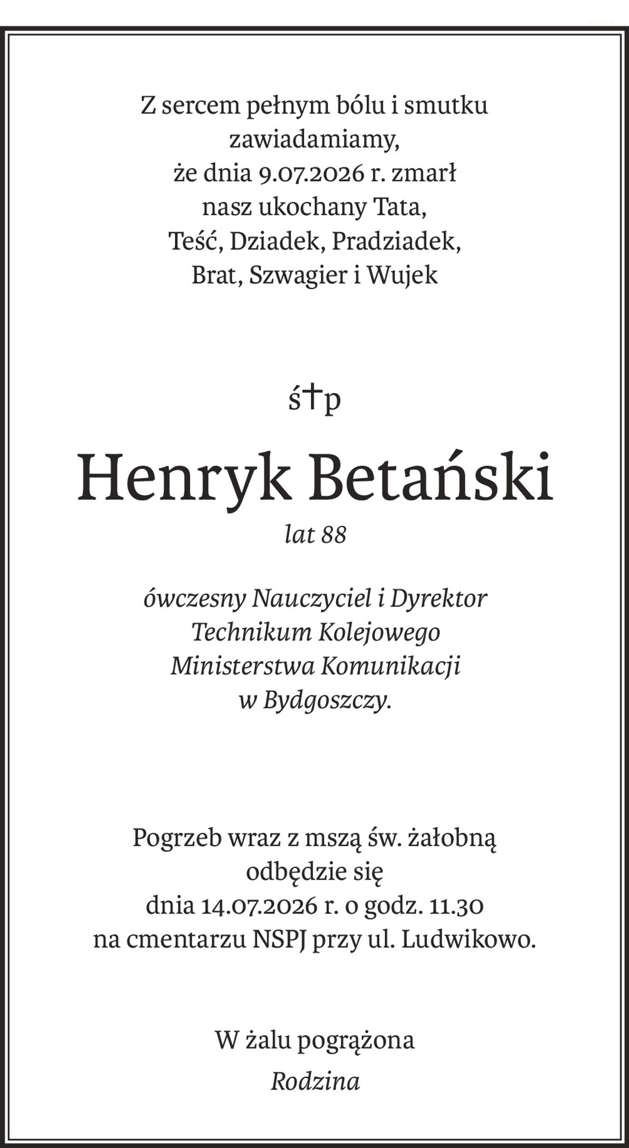 Z sercem pełnym bólu i smutku 
zawiadamiamy, 
że dnia 9.07.2026 r. zmarł 
nasz ukochany Tata, 
Teść, Dziadek, Pradziadek, 
Brat, Szwagier i Wujek
ś+p
Henryk Betański
lat 88
ówczesny Nauczyciel i Dyrektor 
Technikum Kolejowego 
Ministerstwa Komunikacji 
w Bydgoszczy.
Pogrzeb wraz z mszą św. żałobną 
odbędzie się 
dnia 14.07.2026 r. o godz. 11.30
na cmentarzu NSPJ przy ul. Ludwikowo.
W żalu pogrążona
Rodzina