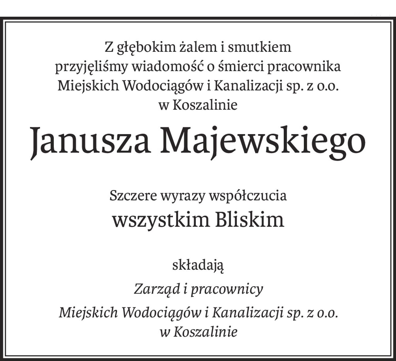Z głębokim żalem i smutkiem
przyjęliśmy wiadomość o śmierci pracownika
Miejskich Wodociągów i Kanalizacji sp. z o.o. w Koszalinie
Janusza Majewskiego
Szczere wyrazy współczucia
wszystkim Bliskim
składają
Zarząd i pracownicy
Miejskich Wodociągów i Kanalizacji sp. z o.o. 
w Koszalinie