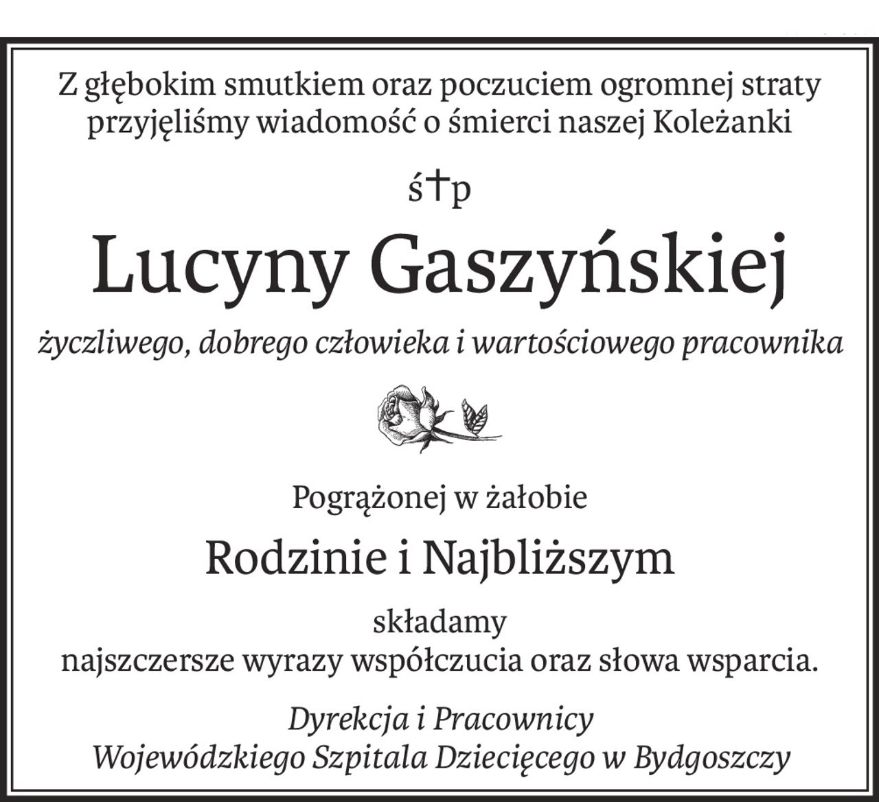 Z głębokim smutkiem oraz poczuciem ogromnej straty
przyjęliśmy wiadomość o śmierci naszej Koleżanki
ś+p
Lucyny Gaszyńskiej
życzliwego, dobrego człowieka i wartościowego pracownika

Pogrążonej w żałobie
Rodzinie i Najbliższym
składamy
najszczersze wyrazy współczucia oraz słowa wsparcia.
Dyrekcja i Pracownicy 
Wojewódzkiego Szpitala Dziecięcego w Bydgoszczy