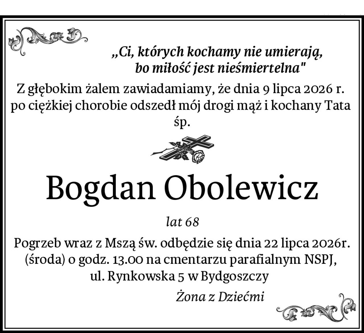 ,,Ci, których kochamy nie umierają, 
                           bo miłość jest nieśmiertelna"
Z głębokim żalem zawiadamiamy, że dnia 9 lipca 2026 r. 
po ciężkiej chorobie odszedł mój drogi mąż i kochany Tata 
śp.
Bogdan Obolewicz
lat 68
Pogrzeb wraz z Mszą św. odbędzie się dnia 22 lipca 2026r. (środa) o godz. 13.00 na cmentarzu parafialnym NSPJ, 
ul. Rynkowska 5 w Bydgoszczy  
                           Żona z Dziećmi