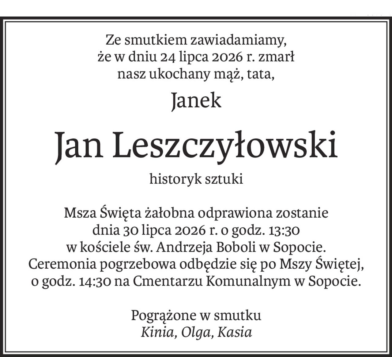 Ze smutkiem zawiadamiamy,
że w dniu 24 lipca 2026 r. zmarł
nasz ukochany mąż, tata,
Janek
Jan Leszczyłowski
historyk sztuki
Msza Święta żałobna odprawiona zostanie
dnia 30 lipca 2026 r. o godz. 13:30
w kościele św. Andrzeja Boboli w Sopocie.
Ceremonia pogrzebowa odbędzie się po Mszy Świętej,
o godz. 14:30 na Cmentarzu Komunalnym w Sopocie.
Pogrążone w smutku
Kinia, Olga, Kasia